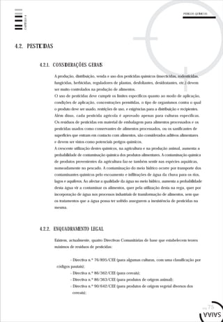 pág.75
4.2. PESTICIDAS
A produção, distribuição, venda e uso dos pesticidas químicos (insecticidas, rodenticidas,
fungicidas, herbicidas, reguladores de plantas, desfoliantes, desidratantes, etc.) devem
ser muito controlados na produção de alimentos.
O uso de pesticidas deve cumprir os limites específicos quanto ao modo de aplicação,
condições de aplicação, concentrações permitidas, o tipo de organismos contra o qual
o produto deve ser usado, restrições de uso, e exigências para a distribuição e recipientes.
Além disso, cada pesticida agrícola é aprovado apenas para culturas específicas.
Os resíduos de pesticidas em material de embalagem para alimentos processados e os
pesticidas usados como conservantes de alimentos processados, ou os sanificantes de
superfícies que entram em contacto com alimentos, são considerados aditivos alimentares
e devem ser vistos como potenciais perigos químicos.
A crescente utilização destes químicos, na agricultura e na produção animal, aumenta a
probabilidade de contaminação química dos produtos alimentares. A contaminação química
de produtos provenientes da agricultura faz-se também sentir nas espécies aquáticas,
nomeadamente no pescado. A contaminação do meio hídrico ocorre por transporte dos
contaminantes químicos pelo escoamento e infiltrações de água da chuva para os rios,
lagos e aquíferos. Ao afectar a qualidade da água no meio hídrico, aumenta a probabilidade
desta água vir a contaminar os alimentos, quer pela utilização desta na rega, quer por
incorporação de água nos processos industriais de transformação de alimentos, sem que
os tratamentos que a água possa ter sofrido assegurem a inexistência de pesticidas na
mesma.
4.2.1. CONSIDERAÇÕES GERAIS
Existem, actualmente, quatro Directivas Comunitárias de base que estabelecem teores
máximos de resíduos de pesticidas:
- Directiva n.º 76/895/CEE (para algumas culturas, com uma classificação por
códigos pautais);
- Directiva n.º 86/362/CEE (para cereais);
- Directiva n.º 86/363/CEE (para produtos de origem animal);
- Directiva n.º 90/642/CEE (para produtos de origem vegetal diversos dos
cereais);
4.2.2. ENQUADRAMENTO LEGAL
CAPÍTULO4
PERIGOS QUÍMICOS
 
