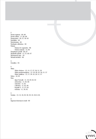 T
Taenia saginata - 66, 68
Taenia solium - 17, 66, 68
Temperatura - 26, 37, 49, 62
Termófilos - 49
Tetrodotoxina - 85
Torulopsis colliculosa - 58
Toxinas
- Toxinas de cogumelos - 86
- Toxinas naturais - 15, 84
Toxoplasma gondii - 66, 67
Trichinella spiralis - 17, 27, 66, 67
Trichosporon spp. - 59
Trichuris trichiura - 66
U
Utensílios - 94
V
Vibrio
- Vibrio cholerae - 13, 14, 17, 27, 50, 51, 56
- Vibrio parahaemolyticus - 13, 18, 40, 43, 50, 51, 57
- Vibrio vulnificus - 13, 17, 39, 43, 50, 51, 57
Vidros - 16, 92
Vírus
- (tipo) Norwalk - 11, 18, 29, 63, 64
- adenovírus - 11, 65, 66
- astrovírus - 11, 65
- calicivírus - 11, 65, 66
- hepatite A - 11, 27, 64
- rotavírus - 11, 18, 65
Y
Yersinia - 13, 14, 18, 29, 30, 39, 43, 50,51,56
Z
Zygossaccharomyces rouxii - 60
pág.117
 