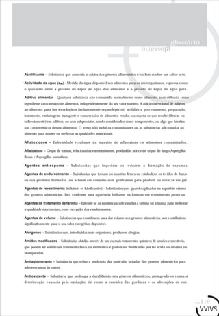 glossário
glossário
pág.119
Acidificante – Substância que aumenta a acidez dos géneros alimentícios e/ou lhes confere um sabor acre.
Actividade da água (aw)– Medida da água disponível nos alimentos para os microrganismos, expressa como
o quociente entre a pressão do vapor de água dos alimentos e a pressão do vapor de água pura.
Aditivo alimentar - Qualquer substância não consumida normalmente como alimento, nem utilizada como
ingrediente característico de alimentos, independentemente do seu valor nutritivo. A adição intencional de aditivos
ao alimento, para fins tecnológicos (inclusivamente organolépticos), no fabrico, processamento, preparação,
tratamento, embalagem, transporte e conservação de alimentos resulta, ou espera-se que resulte (directa ou
indirectamente) em aditivos, ou seus subprodutos, sendo considerados como componentes, ou algo que interfira
nas características desses alimentos. O termo não inclui os contaminantes ou as substâncias adicionadas ao
alimento para manter ou melhorar as qualidades nutricionais.
Aflatoxicose – Enfermidade resultante da ingestão de aflatoxinas em alimentos contaminados.
Aflatoxinas – Grupo de toxinas, relacionadas estruturalmente, produzidas por certas cepas do fungo Aspergillus
flavus e Aspergillus parasiticus.
Agentes antiespuma – Substâncias que impedem ou reduzem a formação de espumas.
Agentes de endurecimento – Substâncias que tornam ou mantêm firmes ou estaladiços os tecidos de frutos
ou dos produtos hortícolas, ou actuam em conjunto com gelificantes para produzir ou reforçar um gel.
Agentes de revestimento (incluindo os lubrificantes) – Substâncias que, quando aplicadas na superfície externa
dos géneros alimentícios, lhes conferem uma aparência brilhante ou formam um revestimento protector.
Agentes de tratamento de farinha – Entende-se as substâncias adicionadas à farinha ou à massa para melhorar
a qualidade da cozedura, com excepção dos emulsionantes.
Agentes de volume – Substâncias que contribuem para dar volume aos géneros alimentícios sem contribuírem
significativamente para o seu valor energético disponível.
Alergenos – Substâncias que, introduzidas num organismo, produzem alergias.
Amidos modificados – Substâncias obtidas através de um ou mais tratamentos químicos de amidos comestíveis,
que podem ter sofrido um tratamento físico ou enzimático e podem ser fludificadas por via ácida ou alcalina ou
branqueadas.
Antiaglomerante – Substância que reduz a tendência das partículas isoladas dos géneros alimentícios para
aderirem umas às outras.
Antioxidante – Substância que prolonga a durabilidade dos géneros alimentícios, protegendo-os contra a
deterioração causada pela oxidação, tal como a rancidez das gorduras e as alterações de cor.
 