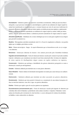pág.120
Os Perigos para a Segurança Alimentar
no Processamento de Alimentos
Aromatizante – Substância química que apresente características aromatizantes, obtida por processos físicos
adequados, ou por processos enzimáticos ou microbiológicos a partir de uma substância de origem vegetal ou
animal não transformada ou transformada para o consumo humano por meio de processos tradicionais de
preparação de géneros alimentícios; obtida por síntese química ou isolada por processos químicos e quimicamente
idêntica a substâncias presentes naturalmente em substâncias de origem vegetal ou animal; obtida por síntese
química, mas não quimicamente idêntica a substâncias presentes naturalmente de origem animal ou vegetal.
Atmosfera modificada – Substituição do ar numa embalagem por um ou mais gases seguido da sua selagem
para prevenir a reentrada de ar.
Bactéria – Microrganismo unicelular normalmente entre 0,5 a 10 µm de comprimento ou diâmetro, com paredes
rígidas que se multiplica pela divisão em dois.
Bolor – Plantas microscópicas – fungos – de aspecto filamentoso que se desenvolvem no solo, no ar, na água
e nos alimentos.
Botulismo – Intoxicação alimentar do homem e dos animais provocada pela Clostridium botulinum.
Ciguatera (envenenamento por) – Forma de intoxicação humana causada pelo consumo de pescados marinhos
tropicais e subtropicais, que acumularam essa toxina de uma forma natural pela dieta. As toxinas são originárias
de várias espécies de dinoflagelados (algas) comuns em regiões endémicas em ciguatera.
Conservante – Substância que prolonga a durabilidade dos géneros alimentícios protegendo-os contra a
deterioração causada por microrganismos.
Corante – Substância utilizada para introduzir uma cor num género alimentício.
Dose infectante – Número mínimo de determinado microrganismo necessário para causar doenças em condições
normais.
Edulcorante – Substância utilizada para introduzir um sabor açucarado nos géneros alimentícios.
Emulsionante – Substância que torna possível a formação ou a manutenção de uma mistura homogénea de
duas ou mais fases imiscíveis, como óleo e água, nos géneros alimentícios.
Enzima – Proteína que regula o grau de reacções químicas nos organismos.
Escombrotoxina (envenenamento por) – Forma de intoxicação causada pela ingestão de alimentos que
contenham altos níveis de histamina e possivelmente outras aminas vasoativas e compostos. A histamina e outros
aminas são formadas pelo crescimento de certas bactérias e a acção subsequente de enzimas descarboxilase
na histidina e outros aminoácidos em alimentos.
 
