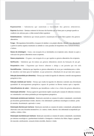 pág.121
Espessantes – Substâncias que aumentam a viscosidade dos géneros alimentícios.
Esporos (bactérias) – Estrutura resistente de descanso das bactérias que se forma para se proteger quando as
condições são adversas para a célula normal (célula vegetativa).
Estabilizadores – Substâncias que tornam possível a manutenção do estado físico-químico dos géneros
alimentícios.
Fungo – Microrganismos heterotróficos, incapazes de sintetizar o seu próprio alimento, obtendo a sua alimentação
a partir de matéria orgânica inanimada ou nutrindo-se como parasitas de hospedeiros vivos. Incluem leveduras
e bolores.
Gases de embalagem – Gases, com excepção do ar, introduzidos em recipientes antes, durante ou após a
colocação dos géneros alimentícios nesses recipientes.
Gases propulsores – Os gases, com excepção do ar, que expelem os géneros alimentícios dos recipientes.
Gelificante – Substância que dá textura aos géneros alimentícios através da formação de um gel.
Hospedeiro vivo – Organismo que fornece alimento e abrigo a um parasita que vive nele.
Humidificantes – Substâncias que impedem os géneros alimentícios de secar por contrabalançarem o efeito
de atmosfera com baixo grau de humidade, ou que promovem a dissolução de um pó num meio aquoso.
Infecção (transmitida por alimentos) – Doença que resulta da ingestão de alimentos contendo microrganismos
patogénicos vivos.
Infecção mediada por toxina – Doença que resulta da ingestão de alimentos contendo uma determinada
quantidade de microrganismos patogénicos capazes de produzir ou libertar toxinas após a ingestão.
Intensificadores de sabor – Substâncias que intensificam o sabor e/ou o cheiro dos géneros alimentícios.
Intoxicação alimentar – Doença aguda de aparecimento rápido causada pelo consumo de alimentos venenosos
ou contaminados com toxinas produzidas por microrganismos patogénicos.
Intoxicação amnésica por mariscos – Intoxicação associada ao consumo de marisco contaminado, caracterizada
por desordens gastrointestinais (vómito, diarreia e dor abdominal) e problemas neurológicos (confusão, perda
de memória, desorientação, apreensão e coma).
Intoxicação diarreica por mariscos - Intoxicação associada ao consumo de marisco contaminado, principalmente
observada como uma desordem intestinal leve, (i.e. naúsea, vómito, diarreia e dor abdominal) acompanhada por
calafrios, cefaleia e febre.
Intoxicação neurotóxica por mariscos - Intoxicação associada ao consumo de marisco contaminado, caracterizada
por sintomas neurológicos e gastrintestinais incluindo o formigueiro e demência dos lábios, língua e garganta,
dor muscular, atordoamento, sensação térmica invertida, diarreia e vómito.
 