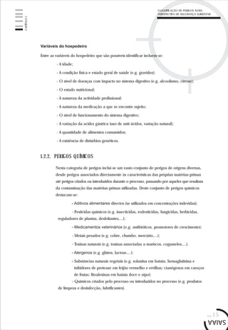 pág.15
Variáveis do hospedeiro
Entre as variáveis do hospedeiro que são possíveis identificar incluem-se:
- A idade;
- A condição física e estado geral de saúde (e.g. gravidez);
- O nível de doenças com impacto no sistema digestivo (e.g. alcoolismo, cirrose);
- O estado nutricional;
- A natureza da actividade profissional;
- A natureza da medicação a que se encontre sujeito;
- O nível de funcionamento do sistema digestivo;
- A variação da acidez gástrica (uso de anti-ácidos, variação natural);
- A quantidade de alimentos consumidos;
- A existência de distúrbios genéticos.
1.2.2. PERIGOS QUÍMICOS
Nesta categoria de perigos inclui-se um vasto conjunto de perigos de origens diversas,
desde perigos associados directamente às características das próprias matérias-primas
até perigos criados ou introduzidos durante o processo, passando por aqueles que resultam
da contaminação das matérias-primas utilizadas. Deste conjunto de perigos químicos
destacam-se:
- Aditivos alimentares directos (se utilizados em concentrações indevidas);
- Pesticidas químicos (e.g. insecticidas, rodenticidas, fungicidas, herbicidas,
reguladores de plantas, desfoliantes,...);
- Medicamentos veterinários (e.g. antibióticos, promotores de crescimento);
- Metais pesados (e.g. cobre, chumbo, mercúrio,...);
- Toxinas naturais (e.g. toxinas associadas a mariscos, cogumelos,...).
- Alergenos (e.g. glúten, lactose,...);
- Substâncias naturais vegetais (e.g. solanina em batata; hemaglutinina e
inibidores de protease em feijão vermelho e ervilhas; cianógenos em caroços
de frutas; fitoalexinas em batata doce e aipo);
- Químicos criados pelo processo ou introduzidos no processo (e.g. produtos
de limpeza e desinfecção, lubrificantes).
CAPÍTULO1
CLASSIFICAÇÃO DE PERIGOS NUMA
PERSPECTIVA DE SEGURANÇA ALIMENTAR
 