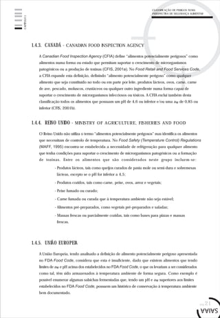 pág.21
1.4.3. CANADÁ - CANADIAN FOOD INSPECTION AGENCY
A Canadian Food Inspection Agency (CFIA) define “alimentos potencialmente perigosos” como
alimentos numa forma ou estado que permitam suportar o crescimento de microrganismos
patogénicos ou a produção de toxinas (CFIS, 2001a). No Food Retail and Food Services Code,
a CFIA expande esta definição, definindo “alimento potencialmente perigoso” como qualquer
alimento que seja constituído no todo ou em parte por leite, produtos lácteos, ovos, carne, carne
de ave, pescado, moluscos, crustáceos ou qualquer outro ingrediente numa forma capaz de
suportar o crescimento de microrganismos infecciosos ou tóxicos. A CFIA exclui também desta
classificação todos os alimentos que possuam um pH de 4,6 ou inferior e/ou uma aw de 0,85 ou
inferior (CFIS, 2001b).
1.4.4. REINO UNIDO - MINISTRY OF AGRICULTURE, FISHERIES AND FOOD
O Reino Unido não utiliza o termo “alimentos potencialmente perigosos” mas identifica os alimentos
que necessitam de controlo de temperatura. No Food Safety (Temperature Control) Regulations
(MAFF, 1995) encontra-se estabelecida a necessidade de refrigeração para qualquer alimento
que tenha condições para suportar o crescimento de microrganismos patogénicos ou a formação
de toxinas. Entre os alimentos que são considerados neste grupo incluem-se:
- Produtos lácteos, tais como queijos curados de pasta mole ou semi-dura e sobremesas
lácteas, excepto se o pH for inferior a 4,5;
- Produtos cozidos, tais como carne, peixe, ovos, arroz e vegetais;
- Peixe fumado ou curado;
- Carne fumada ou curada que à temperatura ambiente não seja estável;
- Alimentos pré-preparados, como vegetais pré-preparados e saladas;
- Massas frescas ou parcialmente cozidas, tais como bases para pizzas e massas
frescas.
1.4.5. UNIÃO EUROPEIA
A União Europeia, tendo analisado a definição de alimento potencialmente perigoso apresentada
no FDA Food Code, considera que esta é insuficiente, dado que existem alimentos que tendo
limites de aw e pH acima dos estabelecidos no FDA Food Code, o que os levariam a ser considerados
como tal, têm sido armazenados à temperatura ambiente de forma segura. Como exemplo é
possível enumerar algumas salsichas fermentadas que, tendo um pH e aw superiores aos limites
estabelecidos no FDA Food Code, possuem um histórico de conservação à temperatura ambiente
bem documentado.
CAPÍTULO1
CLASSIFICAÇÃO DE PERIGOS NUMA
PERSPECTIVA DE SEGURANÇA ALIMENTAR
 