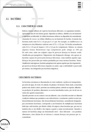 pág.36
Manual4
3.1. BACTÉRIAS
Embora existam milhares de espécies bacterianas diferentes, os organismos isolados
apresentam uma de três formas gerais: elipsodal ou esférica, cilíndrica ou em bastonete
e espiralada ou helicoidal. As células bacterianas esféricas ou elipsoidais são normalmente
chamadas de cocos e as células cilíndricas ou em bastonete de bacilos. A maioria das
bactérias mede entre 0,5 a 1,0 µm por 2 a 5 µm. Por exemplo, os estafilococos e os
estreptococos têm diâmetros variáveis entre 0,75 e 1,25 µm. Os bacilos normalmente
entre 0,5 a 1,0 µm de largura e 2,0 a 3,0 µm de comprimento. Existem, no entanto,
algumas formas filamentosas cujo comprimento pode atingir os 100 µm.
De entre estas, existe um conjunto capaz de provocar doenças no homem, sendo
classificadas por patogénicas. Vulgarmente esta designação abrange, não apenas as
bactérias capazes de provocarem doenças infecciosas, como também aquelas cujas
doenças são provocadas por toxinas produzidas por essas mesmas bactérias. Numa
classificação mais rigorosa, bactérias patogénicas são apenas aquelas que são responsáveis
por provocar doenças infecciosas enquanto as outras, cuja a enfermidade é provocada
por toxinas, são designadas por bactérias toxigénicas.
3.1.1. CARACTERÍSTICAS GERAIS
As bactérias encontram-se disseminadas no meio ambiente e podem ser transportadas
por meio da água, do vento, de animais, de plantas e do homem. Deste modo, as bactérias
podem estar, desde o início, presentes nas matérias-primas, animais ou vegetais, utilizadas
na produção de produtos alimentares ou serem introduzidas nestes, por via de um ou
vários dos agentes enumerados.
Quando presente ou em contacto com um alimento, caso a bactéria encontre no alimento
condições mínimas que permitam a sua sobrevivência e crescimento, poderá ocorrer um
desenvolvimento bacteriano. Este desenvolvimento bacteriano, normalmente designado
por crescimento bacteriano, corresponde a um fenómeno de multiplicação bacteriana
dado que cada bactéria, por divisão celular, dá origem a duas bactérias que, por sua vez,
também elas se vão dividir e dar origem a quatro e assim sucessivamente. Quando o
número de bactérias atinge um determinado nível – dose infectante – nos produtos
alimentares, estes deixam de ser inócuos e causam doenças nas pessoas que os
consumiram.
CRESCIMENTO BACTERIANO
Os Perigos para a Segurança Alimentar
no Processamento de Alimentos
 