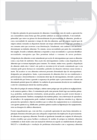 Introdução
Introdução
O objectivo primário do processamento de alimentos é transformar estes de modo a apresentá-los
aos consumidores numa forma que lhes permita satisfazer as suas necessidades. A necessidade
primordial, que esteve na génese do desenvolvimento do processamento de alimentos, prendia-se
com a necessidade de aumentar o tempo de vida dos alimentos, quer de origem vegetal quer de
origem animal, tornando-os disponíveis durante um tempo suficientemente longo que permitisse o
seu consumo antes que ocorresse a sua deterioração. Actualmente, este continua a ser um factor
determinante na indústria alimentar. No entanto, novas necessidades por parte dos consumidores
têm surgido, levando a indústria alimentar a responder a essas necessidades e a procurar identificar
necessidades emergentes que lhes permitam induzir o consumo de novos produtos.
A degradação dos alimentos ocorre naturalmente por acção de microrganismos que usam os alimentos
como a sua fonte de nutrientes. Esta acção dos microrganismos conduz a uma degradação dos
alimentos que os tornam impróprios para consumo. No entanto, muitas vezes, quando a degradação
do alimento ainda não é visível, este pode-se encontrar já de tal modo contaminado que o seu
consumo pode gerar doenças no consumidor, podendo em situações extremas causar mesmo a
morte. Tal acontece se nos alimentos estiverem presentes determinado tipo de microrganismos
designados por patogénicos. Assim, o processamento de alimentos deve ter em consideração o
potencial para o desenvolvimento e crescimento deste tipo de microrganismos, devendo o processo
ser estabelecido por forma a garantir a segurança do produto após o processamento e durante um
determinado período (prazo de validade). As condições de processamento deverão ter em consideração
o nível de contaminação inicial das matérias-primas.
Para além de perigos de natureza biológica, existem outros perigos que não podem ser negligenciáveis:
os de natureza química e física. A contaminação pode estar presente desde logo nas matérias-primas
(e.g. pesticidas, medicamentos veterinários, metais pesados, pedras) ou pode ocorrer durante o
próprio processamento. Também a manipulação das matérias-primas, com a intervenção de operadores,
de utensílios e de equipamentos pode conduzir à introdução de objectos estranhos (e.g. objectos
pessoais dos operadores; objectos metálicos que se soltam dos equipamentos) ou à contaminação
com agentes químicos (e.g. lubrificantes; produtos químicos usados na higienização dos equipamentos;
erros na dosagem de aditivos alimentares).
É neste enquadramento que, com este livro, se pretende apresentar de uma forma sistemática os
principais elementos relevantes para uma adequada compreensão das implicações do processamento
de alimentos na segurança alimentar. Pretende-se igualmente transmitir um conjunto de informação
técnico-científica que possa facilitar a realização de análise de perigos na indústria alimentar,
constituindo-se deste modo como um manual de referência no suporte ao estabelecimento de planos
HACCP e à identificação e resolução de problemas relacionados com a segurança alimentar.
 
