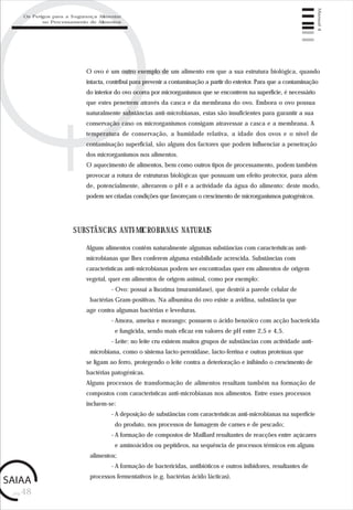 pág.48
Manual4
O ovo é um outro exemplo de um alimento em que a sua estrutura biológica, quando
intacta, contribui para prevenir a contaminação a partir do exterior. Para que a contaminação
do interior do ovo ocorra por microrganismos que se encontrem na superfície, é necessário
que estes penetrem através da casca e da membrana do ovo. Embora o ovo possua
naturalmente substâncias anti-microbianas, estas são insuficientes para garantir a sua
conservação caso os microrganismos consigam atravessar a casca e a membrana. A
temperatura de conservação, a humidade relativa, a idade dos ovos e o nível de
contaminação superficial, são alguns dos factores que podem influenciar a penetração
dos microrganismos nos alimentos.
O aquecimento de alimentos, bem como outros tipos de processamento, podem também
provocar a rotura de estruturas biológicas que possuam um efeito protector, para além
de, potencialmente, alterarem o pH e a actividade da água do alimento: deste modo,
podem ser criadas condições que favoreçam o crescimento de microrganismos patogénicos.
SUBSTÂNCIAS ANTI-MICROBIANAS NATURAIS
Alguns alimentos contêm naturalmente algumas substâncias com características anti-
microbianas que lhes conferem alguma estabilidade acrescida. Substâncias com
características anti-microbianas podem ser encontradas quer em alimentos de origem
vegetal, quer em alimentos de origem animal, como por exemplo:
- Ovo: possui a lisozima (muramidase), que destrói a parede celular de
bactérias Gram-positivas. Na albumina do ovo existe a avidina, substância que
age contra algumas bactérias e leveduras.
- Amora, ameixa e morango: possuem o ácido benzóico com acção bactericida
e fungicida, sendo mais eficaz em valores de pH entre 2,5 e 4,5.
- Leite: no leite cru existem muitos grupos de substâncias com actividade anti-
microbiana, como o sistema lacto-peroxidase, lacto-ferrina e outras proteínas que
se ligam ao ferro, protegendo o leite contra a deterioração e inibindo o crescimento de
bactérias patogénicas.
Alguns processos de transformação de alimentos resultam também na formação de
compostos com características anti-microbianas nos alimentos. Entre esses processos
incluem-se:
- A deposição de substâncias com características anti-microbianas na superfície
do produto, nos processos de fumagem de carnes e de pescado;
- A formação de compostos de Maillard resultantes de reacções entre açúcares
e aminoácidos ou peptídeos, na sequência de processos térmicos em alguns
alimentos;
- A formação de bactericidas, antibióticos e outros inibidores, resultantes de
processos fermentativos (e.g. bactérias ácido lácticas).
Os Perigos para a Segurança Alimentar
no Processamento de Alimentos
 