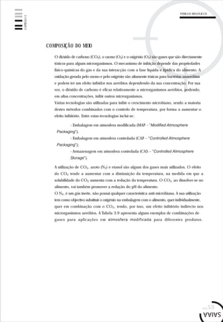 pág.53
COMPOSIÇÃO DO MEIO
O dióxido de carbono (CO2), o ozono (O3) e o oxigénio (O2) são gases que são directamente
tóxicos para alguns microrganismos. O mecanismo de inibição depende das propriedades
físico-químicas do gás e da sua interacção com a fase líquida e lipídica do alimento. A
oxidação gerada pelo ozono e pelo oxigénio são altamente tóxicas para bactérias anaeróbias
e podem ter um efeito inibidor nos aeróbios dependendo da sua concentração. Por sua
vez, o dióxido de carbono é eficaz relativamente a microrganismos aeróbios, podendo,
em altas concentrações, inibir outros microrganismos.
Várias tecnologias são utilizadas para inibir o crescimento microbiano, sendo a maioria
destes métodos combinados com o controlo de temperatura, por forma a aumentar o
efeito inibitório. Entre estas tecnologias inclui-se:
- Embalagem em atmosfera modificada (MAP – “Modified Atmosphere
Packaging”).
- Embalagem em atmosfera controlada (CAP – “Controlled Atmosphere
Packaging”);
- Armazenagem em atmosfera controlada (CAS – “Controlled Atmosphere
Storage”).
A utilização de CO2, azoto (N2) e etanol são alguns dos gases mais utilizados. O efeito
do CO2 tende a aumentar com a diminuição da temperatura, na medida em que a
solubilidade do CO2 aumenta com a redução da temperatura. O CO2, ao dissolver-se no
alimento, vai também promover a redução do pH do alimento.
O N2, é um gás inerte, não possui qualquer característica anti-microbiana. A sua utilização
tem como objectivo substituir o oxigénio na embalagem com o alimento, quer individualmente,
quer em combinação com o CO2, tendo, por isso, um efeito inibitório indirecto nos
microrganismos aeróbios. A Tabela 3.9 apresenta alguns exemplos de combinações de
gases para aplicações em atmosfera modificada para diferentes produtos.
CAPÍTULO3
PERIGOS BIOLÓGICOS
 