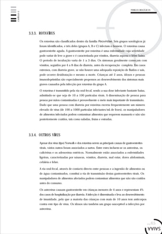 pág.65
3.3.3. ROTAVÍRUS
Os rotavírus são classificados dentro da família Reoviridae. Seis grupos sorológicos já
foram identificados, e três deles (grupos A, B e C) infectam o homem. O rotavírus causa
gastroenterite aguda. A gastroenterite por rotavírus é uma enfermidade cuja severidade
pode variar de leve a grave e é caracterizada por vómitos, diarreia aquosa e febre baixa.
O período de incubação varia de 1 a 3 dias. Os sintomas geralmente começam com
vómitos, seguidos por 4 a 8 dias de diarreia, antes da recuperação completa. Em casos
extremos, com diarreia grave, se não houver uma adequada reposição de fluidos e sais,
pode ocorrer desidratação e mesmo a morte. Crianças até 2 anos, idosos e pessoas
imunodeprimidas são especialmente propensos ao desenvolvimento dos sintomas mais
graves causados pela infecção por rotavírus do grupo A.
O rotavírus é transmitido pela via oral-fecal, sendo a sua dose infectante bastante baixa,
admitindo-se que seja de 10 a 100 partículas virais. A disseminação de pessoa para
pessoa por mãos contaminadas é provavelmente o meio mais importante de transmissão.
Dado que uma pessoa com diarreia por rotavírus excreta frequentemente um número
elevado de vírus (de 100 a 1000 partículas infectantes/mL de fezes), os manipuladores
de alimentos infectados podem contaminar alimentos que requerem manuseio e não são
posteriormente cozidos, tais como saladas, frutas e entradas.
3.3.4. OUTROS VÍRUS
Apesar dos vírus (tipo) Norwalk e dos rotavírus serem as principais causas de gastroenterites
virais, vários outros foram associados a surtos. Entre estes incluem-se os astrovírus, os
calicivírus e os adenovírus entéricos. Normalmente estão associados a enfermidades
ligeiras, caracterizadas por náuseas, vómitos, diarreia, mal estar, dores abdominais,
cefaleia e febre.
A via oral-fecal, através de contacto directo entre pessoas e a ingestão de alimentos ou
de água contaminados, constitui a via de transmissão destas gastroenterites virais. Os
manipuladores de alimentos afectados podem contaminar alimentos que não são cozidos
antes do consumo.
Os astrovírus causam gastroenterite em crianças menores de 4 anos e representam 4%
dos casos de hospitalização por diarreia. A infecção é disseminada e leva ao desenvolvimento
de imunidade, pelo que a maioria das crianças com mais de 10 anos tem anticorpos
contra este tipo de vírus. Os idosos são também um grupo susceptível a infecções por
astrovírus.
CAPÍTULO3
PERIGOS BIOLÓGICOS
 