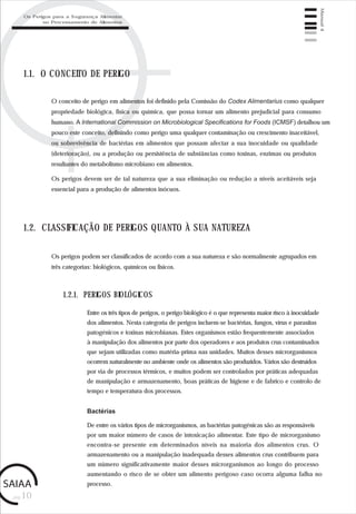 pág.10
Manual4
1.1. O CONCEITO DE PERIGO
O conceito de perigo em alimentos foi definido pela Comissão do Codex Alimentarius como qualquer
propriedade biológica, física ou química, que possa tornar um alimento prejudicial para consumo
humano. A International Commission on Microbiological Specifications for Foods (ICMSF) detalhou um
pouco este conceito, definindo como perigo uma qualquer contaminação ou crescimento inaceitável,
ou sobrevivência de bactérias em alimentos que possam afectar a sua inocuidade ou qualidade
(deterioração), ou a produção ou persistência de substâncias como toxinas, enzimas ou produtos
resultantes do metabolismo microbiano em alimentos.
Os perigos devem ser de tal natureza que a sua eliminação ou redução a níveis aceitáveis seja
essencial para a produção de alimentos inócuos.
1.2. CLASSIFICAÇÃO DE PERIGOS QUANTO À SUA NATUREZA
Os perigos podem ser classificados de acordo com a sua natureza e são normalmente agrupados em
três categorias: biológicos, químicos ou físicos.
1.2.1. PERIGOS BIOLÓGICOS
Entre os três tipos de perigos, o perigo biológico é o que representa maior risco à inocuidade
dos alimentos. Nesta categoria de perigos incluem-se bactérias, fungos, vírus e parasitas
patogénicos e toxinas microbianas. Estes organismos estão frequentemente associados
à manipulação dos alimentos por parte dos operadores e aos produtos crus contaminados
que sejam utilizadas como matéria-prima nas unidades. Muitos desses microrganismos
ocorrem naturalmente no ambiente onde os alimentos são produzidos. Vários são destruídos
por via de processos térmicos, e muitos podem ser controlados por práticas adequadas
de manipulação e armazenamento, boas práticas de higiene e de fabrico e controlo de
tempo e temperatura dos processos.
Bactérias
De entre os vários tipos de microrganismos, as bactérias patogénicas são as responsáveis
por um maior número de casos de intoxicação alimentar. Este tipo de microrganismo
encontra-se presente em determinados níveis na maioria dos alimentos crus. O
armazenamento ou a manipulação inadequada desses alimentos crus contribuem para
um número significativamente maior desses microrganismos ao longo do processo
aumentando o risco de se obter um alimento perigoso caso ocorra alguma falha no
processo.
Os Perigos para a Segurança Alimentar
no Processamento de Alimentos
 