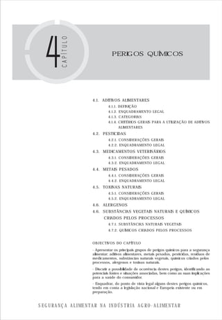S E G U R A N Ç A A L I M E N T A R N A I N D Ú S T R I A A G R O - A L I M E N T A R
PERIGOS QUÍMICOS
4.1. ADITIVOS ALIMENTARES
4.1.1. DEFINIÇÃO
4.1.2. ENQUADRAMENTO LEGAL
4.1.3. CATEGORIAS
4.1.4. CRITÉRIOS GERAIS PARA A UTILIZAÇÃO DE ADITIVOS
ALIMENTARES
4.2. PESTICIDAS
4.2.1. CONSIDERAÇÕES GERAIS
4.2.2. ENQUADRAMENTO LEGAL
4.3. MEDICAMENTOS VETERINÁRIOS
4.3.1. CONSIDERAÇÕES GERAIS
4.3.2. ENQUADRAMENTO LEGAL
4.4. METAIS PESADOS
4.4.1. CONSIDERAÇÕES GERAIS
4.4.2. ENQUADRAMENTO LEGAL
4.5. TOXINAS NATURAIS
4.5.1. CONSIDERAÇÕES GERAIS
4.5.2. ENQUADRAMENTO LEGAL
4.6. ALERGENOS
4.6. SUBSTÂNCIAS VEGETAIS NATURAIS E QUÍMICOS
CRIADOS PELOS PROCESSOS
4.7.1. SUBSTÂNCIAS NATURAIS VEGETAIS
4.7.2. QUÍMICOS CRIADOS PELOS PROCESSOS
OBJECTIVOS DO CAPÍTULO
- Apresentar os principais grupos de perigos químicos para a segurança
alimentar: aditivos alimentares, metais pesados, pesticidas, resíduos de
medicamentos, substâncias naturais vegetais, químicos criados pelos
processos, alergenos e toxinas naturais.
- Discutir a possibilidade de ocorrência destes perigos, identificando as
potenciais fontes e situações associadas, bem como as suas implicações
para a saúde do consumidor.
- Enquadrar, do ponto de vista legal alguns destes perigos químicos,
tendo em conta a legislação nacional e Europeia existente ou em
preparação.
 