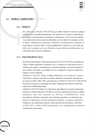 pág.72
Manual4
4.1. ADITIVOS ALIMENTARES
De acordo com a Directiva nº 89/107/CEE, por aditivo alimentar entende-se qualquer
substância não consumida habitualmente como alimento em si mesma e habitualmente
não utilizada como ingrediente característico na alimentação, com ou sem valor nutritivo,
e cuja adição intencional aos géneros alimentícios, com um objectivo tecnológico, na fase
de fabrico, transformação, preparação, tratamento, acondicionamento, transporte ou
armazenagem, tenha por efeito, ou possa legitimamente considerar-se como tendo por
efeito, que ela própria ou os seus derivados se tornem directa ou indirectamente um
componente desses géneros alimentícios.
4.1.1. DEFINIÇÃO
4.1.2. ENQUADRAMENTO LEGAL
Ao nível da União Europeia, existem duas Directivas (95/2/CE e 94/35/CE) que estabelecem
a lista de aditivos alimentares autorizados. Face à evolução do conhecimento técnico e
científico sobre aditivos, nomeadamente ao nível da toxicologia e do desenvolvimento de
novos aditivos, foi sentida a necessidade de rever a legislação em vigor no sentido de a
adaptar às novas realidades.
A Directiva nº 95/2/CE, relativa a aditivos alimentares com excepção de corantes e
edulcorantes, estabelece uma lista dos aditivos alimentares autorizados. Esta Directiva
foi revista em 1996, 1998 e 2001, pelas Directivas nº 96/85/CE, 98/72/CE e 2001/05/CE.
Esta Directiva encontra-se actualmente em revisão, existindo já uma Proposta de Directiva
elaborada (COM(2002)662 final).
A Directiva nº 94/35/CE relativa aos edulcorantes para utilização nos géneros alimentares,
alterada em 1996 pela Directiva nº 96/83/CE, encontra-se igualmente em revisão, existindo
igualmente uma nova Proposta de Directiva (COM(2002)375 final).
Para alimentos dietéticos, destinados a fins medicinais específicos e a substâncias que
podem ser adicionadas, para fins nutricionais específicos, aos géneros alimentícios
destinados a uma alimentação especial, existem duas directivas específicas, as Directivas
nº 99/21/CE e a 2001/15/CE respectivamente, que complementam as Directivas
anteriormente mencionadas.
Os Perigos para a Segurança Alimentar
no Processamento de Alimentos
 