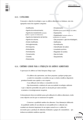 pág.73
4.1.3. CATEGORIAS
- Emulsionante;
- Enzima (apenas quando utilizada como aditivo);
- Espessante;
- Estabilizador (incluindo também os
estabilizadores de espuma);
- Gás propulsor e gás de embalagem;
- Gelificante;
- Humidificante;
- Intensificador de sabor;
- Levedante químico;
- Regulador de acidez;
- Sais de fusão;
- Sequestrante.
Consoante o objectivo tecnológico a que os aditivos alimentares se destinam, estes são
agrupados numa das seguintes categorias:
- Acidificante;
- Agente de endurecimento;
- Agente de revestimento (incluindo
também os agentes de deslizamento);
- Agente de tratamento da farinha;
- Agente de volume;
- Amido modificado;
- Anti-aglomerante;
- Anti-espuma;
- Antioxidante;
- Aromatizante;
- Conservante;
- Corante;
- Edulcorante;
4.1.4. CRITÉRIOS GERAIS PARA A UTILIZAÇÃO DE ADITIVOS ALIMENTARES
A aprovação de aditivos na União Europeia obriga a que:
- Os aditivos não apresentem, nas doses propostas, qualquer perigo para
a saúde do consumidor, na medida em que os dados científicos disponíveis
permitam formular uma opinião a esse respeito;
- A sua utilização não induza o consumidor em erro;
- Seja demonstrada a existência de uma necessidade tecnológica suficiente
e que o objectivo pretendido não pode ser alcançado por outros métodos
económica e tecnologicamente exequíveis.
A demonstração desta necessidade passa pela utilização de aditivos alimentares, tendo
como objectivo um dos que se enumeram de seguida:
- Conservar a qualidade nutritiva dos alimentos. Uma diminuição deliberada
da qualidade nutritiva de um alimento só será justificável se o alimento não
constituir um elemento importante de um regime normal ou se o aditivo for
necessário para a produção de alimentos destinados a grupos de consumidores que
tenham necessidades nutritivas especiais;
CAPÍTULO4
PERIGOS QUÍMICOS
 