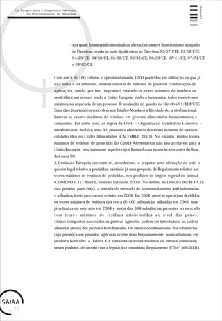 pág.76
Manual4
- nas quais foram sendo introduzidas alterações através dum conjunto alargado
de Directivas, sendo as mais significativas as Directivas 93/57/CEE, 93/58/CEE,
94/29/CE, 94/30/CE, 95/39/CE, 96/32/CE, 96/33/CE, 97/41/CE, 97/71/CE
e 98/82/CE.
Com cerca de 160 culturas e aproximadamente 1000 pesticidas em utilização ou que já
não estão a ser utilizados, existem dezenas de milhares de possíveis combinações de
aplicações, sendo, por isso, impossível estabelecer teores máximos de resíduos de
pesticidas caso a caso, tendo a União Europeia vindo a harmonizar todos esses teores
máximos na sequência de um processo de avaliação no quadro da Directiva 91/414/CEE.
Estas directivas também concedem aos Estados-Membros a liberdade de, a nível nacional,
fixarem os valores máximos de resíduos em géneros alimentícios transformados e
compostos. Por outro lado, as regras da OMC – Organização Mundial do Comércio –
introduzidas no final dos anos 90, prevêem a observância dos teores máximos de resíduos
estabelecidos no Codex Alimentarius (CAC/MRL1, 2001). No entanto, muitos teores
máximos de resíduos de pesticidas do Codex Alimentarius não são aceitáveis para a
União Europeia, principalmente aqueles cujos limites foram estabelecidos antes do final
dos anos 90.
A Comissão Europeia encontra-se, actualmente, a preparar uma alteração de todo o
quadro legal relativo a pesticidas, existindo já uma proposta de Regulamento relativo aos
teores máximos de resíduos de pesticidas, nos produtos de origem vegetal ou animal
(COM(2003) 117 final) (Comissão Europeia, 2003). No âmbito da Directiva 91/414/CEE
está previsto, para 2003, a retirada do mercado de aproximadamente 400 substâncias,
e a finalização do processo de revisão, em 2008. Em 2004, prevê-se que sejam decididos
os teores máximos de resíduos das cerca de 400 substâncias utilizadas em 2003, mas
já retiradas do mercado em 2004 e ainda das 388 substâncias presentes no mercado
com teores máximos de resíduos estabelecidos ao nível dos países.
Outros compostos associados às práticas agrícolas podem ser introduzidos na cadeia
alimentar através dos produtos hortofrutícolas. Os nitratos constituem uma das substâncias
cuja presença em produtos agrícolas ocorre mais frequentemente, nomeadamente em
produtos hortícolas. A Tabela 4.1 apresenta os teores máximos de nitratos admissíveis
nestes produtos, de acordo com a legislação comunitária (Regulamento (CE) nº 466/2001).
Os Perigos para a Segurança Alimentar
no Processamento de Alimentos
 