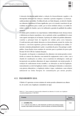 pág.80
Manual4
A absorção de chumbo pode induzir a redução do desenvolvimento cognitivo e do
desempenho intelectual das crianças e aumentar a pressão sanguínea e as doenças
cardiovasculares nos adultos. Na última década, na União Europeia, os níveis de chumbo
nos alimentos diminuíram de forma significativa, por se ter tomado consciência de que
constituía um problema para a saúde, por se terem envidado esforços, no sentido de
reduzir a emissão de chumbo e por se ter melhorado a garantia de qualidade das análises
químicas.
O cádmio pode acumular-se no corpo humano e induzir disfunção renal, doenças ósseas
e deficiências na função reprodutora, não se podendo excluir a possibilidade de actuar
como agente cancerígeno no ser humano. A presença de cádmio nos produtos alimentares
constitui a principal fonte de ingestão de cádmio pelos seres humanos.
O metil-mercúrio pode induzir alterações no desenvolvimento normal do cérebro dos
lactentes e, com teores superiores, provocar alterações neurológicas nos adultos. O
mercúrio contamina principalmente o peixe e os produtos da pesca. Para proteger a saúde
pública, foram fixados teores máximos de mercúrio para os produtos da pesca pela
Decisão 93/351/CEE da Comissão Europeia.
No passado, era frequente a contaminação dos alimentos com metais pesados ocorrer
devido ao contacto dos alimentos com material do equipamento como o cobre, com o
chumbo de canalizações ou soldas, com os materiais de embalagem e ainda por
incorporação nos produtos alimentares de água contaminada com metais pesados. A
evolução do conhecimento técnico-científico e as alterações ao nível da legislação,
nomeadamente ao nível da legislação relativa a embalagens destinadas a contactarem
com géneros alimentícios e a legislação relativa à água, conduziram a uma redução
substancial na União Europeia de contaminações por metais pesados.
A Tabela 4.2 apresenta os teores máximos de metais pesados admissíveis nos alimen-
tos, de acordo com a legislação comunitária em vigor.
4.2.2. ENQUADRAMENTO LEGAL
Tabela 4.2 – Teores máximos de metais pesados admissíveis nos alimentos, de acordo com a legislação
comunitária (Regulamento nº 466/2001).
Produto Teores
Máximos (*)
3.1. CHUMBO (Pb)
3.1.1. Leite de vaca (leite cru, leite destinado ao fabrico de produtos à base
de leite e leite tratado termicamente, conforme definido na Directiva 92/46/CEE)
0.02
Os Perigos para a Segurança Alimentar
no Processamento de Alimentos
 