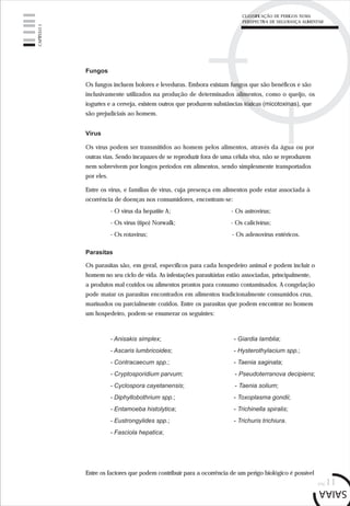 pág.11
Fungos
Os fungos incluem bolores e leveduras. Embora existam fungos que são benéficos e são
inclusivamente utilizados na produção de determinados alimentos, como o queijo, os
iogurtes e a cerveja, existem outros que produzem substâncias tóxicas (micotoxinas), que
são prejudiciais ao homem.
Vírus
Os vírus podem ser transmitidos ao homem pelos alimentos, através da água ou por
outras vias. Sendo incapazes de se reproduzir fora de uma célula viva, não se reproduzem
nem sobrevivem por longos períodos em alimentos, sendo simplesmente transportados
por eles.
Entre os vírus, e famílias de vírus, cuja presença em alimentos pode estar associada à
ocorrência de doenças nos consumidores, encontram-se:
- O vírus da hepatite A; - Os astrovírus;
- Os vírus (tipo) Norwalk; - Os calicivírus;
- Os rotavírus; - Os adenovírus entéricos.
Parasitas
Os parasitas são, em geral, específicos para cada hospedeiro animal e podem incluir o
homem no seu ciclo de vida. As infestações parasitárias estão associadas, principalmente,
a produtos mal cozidos ou alimentos prontos para consumo contaminados. A congelação
pode matar os parasitas encontrados em alimentos tradicionalmente consumidos crus,
marinados ou parcialmente cozidos. Entre os parasitas que podem encontrar no homem
um hospedeiro, podem-se enumerar os seguintes:
- Anisakis simplex; - Giardia lamblia;
- Ascaris lumbricoides; - Hysterothylacium spp.;
- Contracaecum spp.; - Taenia saginata;
- Cryptosporidium parvum; - Pseudoterranova decipiens;
- Cyclospora cayetanensis; - Taenia solium;
- Diphyllobothrium spp.; - Toxoplasma gondii;
- Entamoeba histolytica; - Trichinella spiralis;
- Eustrongylides spp.; - Trichuris trichiura.
- Fasciola hepatica;
Entre os factores que podem contribuir para a ocorrência de um perigo biológico é possível
CAPÍTULO1
CLASSIFICAÇÃO DE PERIGOS NUMA
PERSPECTIVA DE SEGURANÇA ALIMENTAR
 