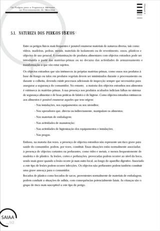 pág.92
Manual4
5.1. NATUREZA DOS PERIGOS FÍSICOS
Entre os perigos físicos mais frequentes é possível enumerar materiais de natureza diversa, tais como:
vidros, madeiras, pedras, metais, materiais de isolamento ou de revestimento, ossos, plásticos e
objectos de uso pessoal. A contaminação de produtos alimentares com objectos estranhos pode ser
introduzida a partir das matérias-primas ou no decurso das actividades de armazenamento e
transformação a que vão estar sujeitos.
Os objectos estranhos que são intrínsecos às próprias matérias-primas, como ossos nos produtos à
base de frango ou talos em produtos vegetais devem ser minimizados durante o processamento ou
durante a colheita, devendo existir processos adicionais de inspecção sempre que necessários para
assegurar a segurança do consumidor. No entanto, a maioria dos objectos estranhos nos alimentos
é extrínseca às matérias-primas. A sua presença nos produtos acabados indiciam falhas no sistema
de segurança alimentar e de boas práticas de fabrico e de higiene. Como objectos estranhos extrínsecos
aos alimentos é possível enumerar aqueles que tem origem:
- Nas instalações, nos equipamentos ou nos utensílios;
- Nos operadores que, directa ou indirectamente, manipulam os alimentos;
- Nos materiais de embalagem;
- Nas actividades de manutenção;
- Nas actividades de higienização dos equipamentos e instalações;
- Nas pragas.
Embora, na maioria das vezes, a presença de objectos estranhos não represente um risco grave para
saúde do consumidor, podem, por vezes, constituir. Essas situações estão normalmente associadas
à presença de objectos cortantes ou perfurantes, como vidro e metais, e menos frequentemente de
madeira e de plástico. As lesões, cortes e perfurações, provocadas podem ocorrer ao nível da boca,
sendo mais grave quando a lesão ocorre já num outro local, ao longo do aparelho digestivo. Associado
a este tipo de lesões podem ocorrer infecções. Os objectos não perfurantes podem também constituir
uma grave ameaça para o consumidor.
Bocados de plástico como bocados de sacos, provenientes normalmente de materiais de embalagem,
podem conduzir a situações de asfixia, com consequências potencialmente fatais. As crianças são o
grupo de risco mais susceptível a este tipo de perigo.
Os Perigos para a Segurança Alimentar
no Processamento de Alimentos
 