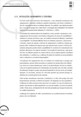 pág.94
Manual4
5.2.3. INSTALAÇÕES, EQUIPAMENTOS E UTENSÍLIOS
Um bom estado de conservação das instalações, e uma adequada manutenção dos
equipamentos e utensílios constituem requisitos importantes, por forma a minimizar o
risco de contaminações físicas na indústria alimentar. Na realidade, uma atitude preventiva
face a este tipo de perigos deve existir desde a concepção das instalações e do desenho
higiénico dos equipamentos (Baptista, P. e Noronha, J., 2003).
Os materiais das estruturas físicas das instalações: tectos, paredes e pavimentos e dos
equipamentos devem possuir características adequadas em termos de durabilidade e
resistência à corrosão por forma a que, em condições normais de utilização, mantenham
a sua integridade. Os materiais utilizados devem ser resistentes a lascarem, a descascarem,
à abrasão, capazes de suportar a vibração de equipamentos e resistirem a choques que
possam sofrer, resultantes de impactos que seja expectável que ocorram. A selecção de
materiais adequados permite reduzir a possibilidade de ocorrência de contaminações dos
produtos alimentares com objectos estranhos. Um exemplo de material que, regra geral,
não deve ser utilizado quando em contacto directo com as matérias-primas ou produtos
não embalados, é a madeira (e.g. a utilização de paletes de madeiras em áreas produtivas
onde os alimentos se encontrem desprotegidos).
A localização dos equipamentos deve ter também em consideração os perigos que
potencialmente, possam existir associados às condições da estrutura física dos edifícios
(e.g. tectos) ou a outras estruturas que neles se encontrem fixados. Deverá ser avaliado
o risco de os produtos poderem ser contaminados com materiais, tais como tinta, materiais
de isolamento, ferrugem e poeiras, que possam desprender-se do tecto ou de, por exemplo,
tubagens. Se necessário, deverão ser colocadas guardas que possam proteger os
alimentos da eventual queda de tais materiais.
Outro perigo normalmente associado a instalações é o vidro. Este perigo está mais
frequentemente associado à existência de janelas e de lâmpadas nas áreas produtivas.
A utilização de vidros normais nestas áreas deve ser evitada. No caso da existência de
janelas, estas deverão ter vidros inquebráveis, ou com rede metálica, ou serem em material
acrílico. Nestas áreas, as lâmpadas têm de estar todas protegidas por mangas de protecção
ou caixilhos inquebráveis.
A utilização de recipientes de vidro, nomeadamente no acondicionamento de matérias-
primas, deve ser eliminado.
Os Perigos para a Segurança Alimentar
no Processamento de Alimentos
 