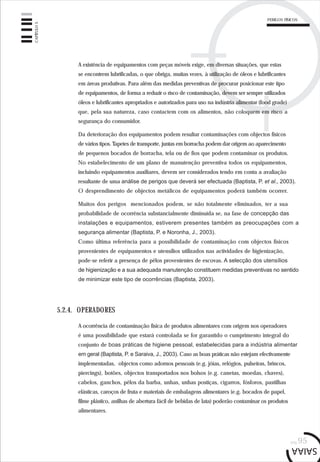PERIGOS FÍSICOS
pág.95
CAPÍTULO5
5.2.4. OPERADORES
A ocorrência de contaminação física de produtos alimentares com origem nos operadores
é uma possibilidade que estará controlada se for garantido o cumprimento integral do
conjunto de boas práticas de higiene pessoal, estabelecidas para a indústria alimentar
em geral (Baptista, P. e Saraiva, J., 2003). Caso as boas práticas não estejam efectivamente
implementadas, objectos como adornos pessoais (e.g. jóias, relógios, pulseiras, brincos,
piercings), botões, objectos transportados nos bolsos (e.g. canetas, moedas, chaves),
cabelos, ganchos, pêlos da barba, unhas, unhas postiças, cigarros, fósforos, pastilhas
elásticas, caroços de fruta e materiais de embalagens alimentares (e.g. bocados de papel,
filme plástico, anilhas de abertura fácil de bebidas de lata) poderão contaminar os produtos
alimentares.
A existência de equipamentos com peças móveis exige, em diversas situações, que estas
se encontrem lubrificadas, o que obriga, muitas vezes, à utilização de óleos e lubrificantes
em áreas produtivas. Para além das medidas preventivas de procurar posicionar este tipo
de equipamentos, de forma a reduzir o risco de contaminação, devem ser sempre utilizados
óleos e lubrificantes apropriados e autorizados para uso na indústria alimentar (food grade)
que, pela sua natureza, caso contactem com os alimentos, não coloquem em risco a
segurança do consumidor.
Da deterioração dos equipamentos podem resultar contaminações com objectos físicos
de vários tipos. Tapetes de transporte, juntas em borracha podem dar origem ao aparecimento
de pequenos bocados de borracha, tela ou de fios que podem contaminar os produtos.
No estabelecimento de um plano de manutenção preventiva todos os equipamentos,
incluindo equipamentos auxiliares, devem ser considerados tendo em conta a avaliação
resultante de uma análise de perigos que deverá ser efectuada (Baptista, P. et al., 2003).
O desprendimento de objectos metálicos de equipamentos poderá também ocorrer.
Muitos dos perigos mencionados podem, se não totalmente eliminados, ter a sua
probabilidade de ocorrência substancialmente diminuída se, na fase de concepção das
instalações e equipamentos, estiverem presentes também as preocupações com a
segurança alimentar (Baptista, P. e Noronha, J., 2003).
Como última referência para a possibilidade de contaminação com objectos físicos
provenientes de equipamentos e utensílios utilizados nas actividades de higienização,
pode-se referir a presença de pêlos provenientes de escovas. A selecção dos utensílios
de higienização e a sua adequada manutenção constituem medidas preventivas no sentido
de minimizar este tipo de ocorrências (Baptista, 2003).
 