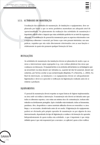 pág.96
Manual4
5.2.5. ACTIVIDADES DE MANUTENÇÃO
A realização das actividades de manutenção, de instalações e equipamentos, deve ser
planeada por forma a que os meios produtivos mantenham um adequado nível de
operacionalidade. No planeamento da realização das actividades de manutenção é
importante reflectir sobre o impacto que estas actividades poderão ter ao nível da segurança
alimentar. A sensibilização do pessoal da manutenção para os aspectos relacionados com
a segurança alimentar é essencial, por forma a que estes possam interiorizar, nas suas
práticas, requisitos que não estão directamente relacionados com as suas funções e
relativamente às quais não possuem qualquer formação de base.
As actividades de manutenção das instalações devem ser planeadas de modo a que as
áreas a intervencionar sejam segregadas (e.g. com cortinas plásticas) das áreas que
continuem em laboração. O equipamentos e os produtos alimentares ou embalagens que
se encontrem na área devem ser retirados ou, quando tal não for possível, devem ser
cobertos, por forma a evitar a sua contaminação (Baptista, P. e Noronha, J., 2003). No
final da intervenção, as instalações e os equipamentos devem ser adequadamente
higienizados e dever-se-á proceder à verificação da higienização realizada antes de se
reiniciar a produção.
INSTALAÇÕES
O pessoal da manutenção deverá respeitar as regras básicas de higiene implementadas
na área onde vai realizar a intervenção. A manutenção não deverá ser iniciada antes que
todos os alimentos expostos, caso exista um mínimo risco de contaminação, tenham sido
retirados ou devidamente protegidos. Após o trabalho estar terminado, todas as ferramentas,
parafusos, óleo, desperdícios e outros materiais utilizados devem ser removidos e a área
limpa, e se necessário, desinfectada antes de ser usada. A higienização do equipamento
poderá ser efectuada pelo próprio operador de manutenção ou por alguém da área
intervencionada, dependendo do tipo de higienização a realizar e da formação do operador.
Independentemente de quem realiza esta actividade, o que é importante é que esteja
definido quem é que está responsável por a executar e, se aplicável, quem a deve verificar.
EQUIPAMENTOS
Os Perigos para a Segurança Alimentar
no Processamento de Alimentos
 