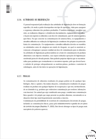 PERIGOS FÍSICOS
pág.97
CAPÍTULO5
5.2.6. ACTIVIDADES DE HIGIENIZAÇÃO
O pessoal responsável pela realização das actividades de higienização deve ter formação
específica, de modo a poder desempenhar este tipo de operações, vitais para assegurar
a segurança alimentar dos produtos produzidos. É também importante assegurar que
estes, ao realizarem a limpeza e a desinfecção das instalações, equipamentos e utensílios,
o façam sem exporem os alimentos a um risco de contaminação, quer de natureza química,
quer física. No que concerne às contaminações de natureza física, os equipamentos e
utensílios utilizados na realização da higienização constituem eles próprios as potenciais
fontes de contaminação. Os equipamentos e utensílios utilizados deverão ser mantidos
ou substituídos antes de atingirem um estado de desgaste, no qual os materiais se
começam a desagregar e possam constituir um risco de contaminação para os alimentos.
As actividades de higienização podem também ser a fonte de contaminações de produtos
alimentares com objectos estranhos, caso sejam realizadas operações de higienização
envolvendo jactos de elevada pressão. Estes poderão projectar objectos que se encontrem
soltos para produtos que eventualmente se encontrem expostos, pelo que deverá haver
o cuidado de proteger adequadamente as matérias-primas, produtos e materiais de
embalagem, antes de dar início às operações de higienização.
5.2.7. PRAGAS
As contaminações de alimentos resultantes de pragas podem ser de qualquer tipo:
biológico, físico e químico. Em muitas situações, contaminações resultantes de pragas
resultam em produto sem qualquer hipótese de recuperação e que tem, inevitavelmente,
de ser destruído (e.g. produtos que evidenciem contaminação por roedores; infestações
com insectos). Um animal que seja considerado uma praga, constitui uma contaminação
física quando é ele próprio que surge presente no produto alimentar, encontrando-se as
situações deste tipo mais frequentemente associadas a insectos.
A minimização da probabilidade de ocorrência de contaminações decorrentes de pragas,
incluindo as contaminações físicas, passa pelo estabelecimento e gestão de um plano
de controlo de pragas (Baptista, P., 2003). Este deverá abranger os tipos de pragas mais
susceptíveis de poderem aparecer.
 