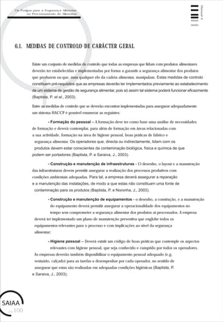 pág.100
Manual4
6.1. MEDIDAS DE CONTROLO DE CARÁCTER GERAL
Existe um conjunto de medidas de controlo que todas as empresas que lidam com produtos alimentares
deverão ter estabelecidas e implementadas por forma a garantir a segurança alimentar dos produtos
que produzem ou que, num qualquer elo da cadeia alimentar, manipulam. Estas medidas de controlo
constituem pré-requisitos que as empresas deverão ter implementados previamente ao estabelecimento
de um sistema de gestão de segurança alimentar, pois só assim tal sistema poderá funcionar eficazmente
(Baptista, P. et al., 2003).
Entre as medidas de controlo que se deverão encontrar implementadas para assegurar adequadamente
um sistema HACCP é possível enumerar as seguintes:
- Formação do pessoal – A formação deve ter como base uma análise de necessidades
de formação e deverá contemplar, para além de formação em áreas relacionadas com
a sua actividade, formação na área de higiene pessoal, boas práticas de fabrico e
segurança alimentar. Os operadores que, directa ou indirectamente, lidam com os
produtos devem estar conscientes da contaminação biológica, física e química de que
podem ser portadores (Baptista, P. e Saraiva, J., 2003).
- Construção e manutenção de infraestruturas - O desenho, o layout e a manutenção
das infraestruturas devem permitir assegurar a realização dos processos produtivos com
condições ambientais adequadas. Para tal, a empresa deverá assegurar a reparação
e a manutenção das instalações, de modo a que estas não constituam uma fonte de
contaminação para os produtos (Baptista, P. e Noronha, J., 2003).
- Construção e manutenção de equipamentos - o desenho, a construção, e a manutenção
do equipamento deverá permitir assegurar a operacionalidade dos equipamentos no
tempo sem comprometer a segurança alimentar dos produtos aí processados. A empresa
deverá ter implementado um plano de manutenção preventiva que englobe todos os
equipamentos relevantes para o processo e com implicações ao nível da segurança
alimentar;
- Higiene pessoal – Deverá existir um código de boas práticas que contemple os aspectos
relevantes com higiene pessoal, que seja conhecido e cumprido por todos os operadores.
As empresas deverão também disponibilizar o equipamento pessoal adequado (e.g.
vestuário, calçado) para as tarefas a desempenhar por cada operador, no sentido de
assegurar que estas são realizadas em adequadas condições higiénicas (Baptista, P.
e Saraiva, J., 2003);
Os Perigos para a Segurança Alimentar
no Processamento de Alimentos
 