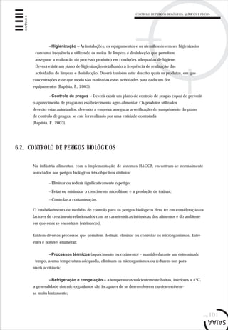 CONTROLO DE PERIGOS BIOLÓGICOS, QUÍMICOS E FÍSICOS
pág.101
CAPÍTULO6
- Higienização – As instalações, os equipamentos e os utensílios devem ser higienizados
com uma frequência e utilizando os meios de limpeza e desinfecção que permitam
assegurar a realização do processo produtivo em condições adequadas de higiene.
Deverá existir um plano de higienização detalhando a frequência de realização das
actividades de limpeza e desinfecção. Deverá também estar descrito quais os produtos, em que
concentrações e de que modo são realizadas estas actividades para cada um dos
equipamentos (Baptista, P., 2003).
- Controlo de pragas – Deverá existir um plano de controlo de pragas capaz de prevenir
o aparecimento de pragas no estabelecimento agro-alimentar. Os produtos utilizados
deverão estar autorizados, devendo a empresa assegurar a verificação do cumprimento do plano
de controlo de pragas, se este for realizado por uma entidade contratada
(Baptista, P., 2003).
6.2. CONTROLO DE PERIGOS BIOLÓGICOS
Na indústria alimentar, com a implementação de sistemas HACCP, encontram-se normalmente
associados aos perigos biológicos três objectivos distintos:
- Eliminar ou reduzir significativamente o perigo;
- Evitar ou minimizar o crescimento microbiano e a produção de toxinas;
- Controlar a contaminação.
O estabelecimento de medidas de controlo para os perigos biológicos deve ter em consideração os
factores de crescimento relacionados com as características intrínsecas dos alimentos e do ambiente
em que estes se encontram (extrínsecos).
Existem diversos processos que permitem destruir, eliminar ou controlar os microrganismos. Entre
estes é possível enumerar:
- Processos térmicos (aquecimento ou cozimento) – mantido durante um determinado
tempo, a uma temperatura adequada, eliminam os microrganismos ou reduzem-nos para
níveis aceitáveis;
- Refrigeração e congelação – a temperaturas suficientemente baixas, inferiores a 4ºC,
a generalidade dos microrganismos são incapazes de se desenvolverem ou desenvolvem-
se muito lentamente;
 