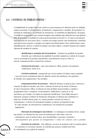 pág.104
Manual4
6.4. CONTROLO DE PERIGOS FÍSICOS
A multiplicidade de perigos físicos que existem no processamento de alimentos pode ter múltiplas
origens associadas: i) matérias-primas, ii) instalações, equipamentos e utensílios, iii) operadores, iv)
materiais de embalagem, v) actividades de manutenção, vi) actividades de higienização, vii) pragas.
A maioria dos perigos físicos que é possível imaginar numa indústria agro-alimentar tem como primeira
linha de prevenção, as medidas de carácter geral enunciadas na Secção 6.1. Se estas se encontrarem
implementadas de uma forma eficaz, a maioria dos perigos poderá estar devidamente controlada,
apenas com uma excepção: os perigos com origem nas matérias-primas. Para controlo destes e para,
simultaneamente, reforçar o controlo de perigos com outras origens, é possível enumerar um conjunto
adicional de medidas de controlo:
- Qualificação e avaliação dos fornecedores - Avaliação da qualidade do produto
fornecido, por confrontação da qualidade do produto registada no controlo de recepção
com as características do produto especificadas, nomeadamente no que se refere ao
nível de contaminação física aceitável/não aceitável.
- Controlo de processo – entre estes incluem-se: filtros, peneiros, decantadores,
clarificadores, túneis de ar.
- Controlo ambiental - assegurando que as boas práticas de fabrico sejam cumpridas
e que não ocorra contaminação física do alimento através das instalações, das superfícies
de trabalho, dos equipamentos e dos utensílios.
- Inspecção/controlo do processo – utilizando sistemas ou práticas para a detecção e
remoção de objectos estranhos, tais como: i) sistemas de detecção de metais, ii) sistemas
de raio-X, iii) peneiros e filtros, iv) sistemas de visão incluindo monocromáticos, coloridos e
pesquisadores laser, v) magnetos, vi) decantadores, clarificadores e túneis de ar, vii)
operadores, por exemplo, nos tapetes de separação/classificação. Nesta última situação é
importante assegurar condições de iluminação adequadas à realização das actividades d e
inspecção. Nenhum sistema pode, no, entanto garantir a remoção de todos os
contaminantes e a eficácia de determinada máquina ou sistema vai depender do tipo
de corpo estranho, do nível inicial de contaminação e da manutenção do próprio
equipamento.
- Remoção de embalagens secundárias – As embalagens secundárias devem, sempre
que possível, ser retiradas fora das zonas de transformação onde exista o risco de
contaminação, quer de natureza física, quer microbiológica, associada a materiais e
microrganismos que possam ser transportados e entrar em contacto com o produto.
- Exclusão de materiais – Não utilização, em áreas de produção onde as matérias-primas
ou os produtos se encontram expostos, de materiais que possam constituir uma fonte ,
de contaminação (e.g. paletes de madeira).
Os Perigos para a Segurança Alimentar
no Processamento de Alimentos
 