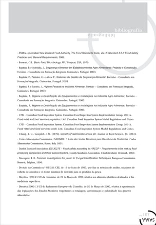bibliografia
bibliografia
pág.107
- ANZFA – Australian New Zealand Food Authority. The Food Standards Code, Vol. 2; Standard 3.2.2; Food Safety
Practices and General Requirements, 2001.
- Banwart, G.J., Basic Food Microbiology, AVI, Westport, USA, 1979.
- Baptista, P. e Noronha, J., Segurança Alimentar em Estabelecimentos Agro-Alimentares: Projecto e Construção,
Forvisão – Consultoria em Formação Integrada, Guimarães, Portugal, 2003.
- Baptista, P., Pinheiro, G. e Alves, P., Sistemas de Gestão de Segurança Alimentar, Forvisão – Consultoria em
Formação Integrada, Guimarães, Portugal, 2003.
- Baptista, P. e Saraiva, J., Higiene Pessoal na Indústria Alimentar, Forvisão – Consultoria em Formação Integrada,
Guimarães, Portugal, 2003.
- Baptista, P., Higiene e Desinfecção de Equipamentos e Instalações na Indústria Agro-Alimentar, Forvisão –
Consultoria em Formação Integrada, Guimarães, Portugal, 2003.
- Baptista, P., Higiene e Desinfecção de Equipamentos e Instalações na Indústria Agro-Alimentar, Forvisão –
Consultoria em Formação Integrada, Guimarães, Portugal, 2003.
- CFIS – Canadian Food Inspection System, Canadian Food Inspection System Implementation Group, 2001a.
Food retail and food services regulation. Lkd. Canadian Food Inspection System Model Regulations and Codes.
- CFIS – Canadian Food Inspection System, Canadian Food Inspection System Implementation Group, 2001b.
Food retail and food services code. Lkd. Canadian Food Inspection System Model Regulations and Codes.
- Chung, K. C., Goepfert, J. M. (1970). Growth of Salmonella at low pH. Journal of Food Science, 35: 326-8.
- Codex Alimentarius Commission, CAC/MRL 1, Lista de Limites Máximos para Resíduos de Pesticidas, Codex
Alimentarius Commission, Rome, Italy, 2001.
- Danish Standard Association, DS 3027E – Food safety according to HACCP – Requirements to be met by food
producing companies and their subcontractors, Danish Standards Association, Charlottenlund, Denmark, 2002.
- Davenport, R. R., Forensic investigations for yeast. In: Fungal Identification Techniques, European Commission,
Brussels, Belgium, 1996.
- Decisão da Comissão n.º 93/351/CEE, de 19 de Maio de 1993, que fixa os métodos de análise, os planos de
colheita de amostras e os teores máximos de mercúrio para os produtos da pesca.
- Directiva 1999/21/CE da Comissão, de 25 de Março de 1999, relativa aos alimentos dietéticos destinados a fins
medicinais específicos.
- Directiva 2000/13/CE do Parlamento Europeu e do Conselho, de 20 de Março de 2000, relativa à aproximação
das legislações dos Estados-Membros respeitantes à rotulagem, apresentação e publicidade dos géneros
alimentícios.
 
