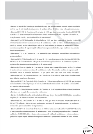 pág.109
- Directiva 92/46/CEE do Conselho, de 16 de Junho de 1992, que adopta as normas sanitárias relativas à produção
de leite cru, de leite tratado termicamente e de produtos à base de leite e à sua colocação no mercado.
- Directiva 93/57/CEE do Conselho, de 29 de Junho de 1993, que altera os anexos das Directivas 86/362/CEE
e 86/363/CEE relativas à fixação de teores máximos para os resíduos de pesticidas à superfície e no interior de,
respectivamente, cereais e géneros alimentícios de origem animal.
- Directiva 93/58/CEE do Conselho, de 29 de Junho de 1993, que altera o anexo II da Directiva 76/895/CEE
relativa à fixação de teores máximos de resíduos de pesticidas nas e sobre as frutas e produtos hortícolas e o
anexo da Directiva 90/642/CEE relativa à fixação de teores máximos de resíduos de pesticidas nos e sobre
determinados produtos de origem vegetal, incluindo frutas e produtos hortícolas, e que estabelece uma primeira
lista de teores máximos.
- Directiva 93/77/CEE do Conselho, de 21 de Setembro de 1993, relativa aos sumos de frutos e determinados
produtos similares.
- Directiva 94/29/CE do Conselho de 23 de Junho de 1994 que altera os anexos das Directivas 86/362/CEE e
86/363/CEE do Conselho relativas à fixação de teores máximos para os resíduos de pesticidas à superfície e
no interior dos cereais e dos géneros alimentícios de origem animal.
- Directiva 94/30/CE do Conselho de 23 de Junho de 1994 que altera o anexo II da Directiva 90/642/CEE, relativa
à fixação de teores máximos de resíduos de pesticidas nos e sobre determinados produtos de origem vegetal,
incluindo frutas e produtos hortícolas, e que prevê uma lista dos seus teores máximos.
- Directiva 94/35/CE do Parlamento Europeu e do Conselho, de 30 de Junho de 1994, relativa aos edulcorantes
para utilização nos géneros alimentares.
- Directiva 94/71/CE do Conselho de 13 de Dezembro de 1994 que altera a Directiva 92/46/CEE, que adopta as
normas sanitárias relativas à produção de leite cru, de leite tratado termicamente e de produtos à base de leite
e à sua colocação no mercado.
- Directiva 95/2/CE do Parlamento Europeu e do Conselho, de 20 de Fevereiro de 1995, relativa aos aditivos
alimentares com excepção dos corantes e dos edulcorantes.
- Directiva 95/23/CE do Conselho, de 22 de Junho de 1995, que altera a Directiva 64/433/CEE relativa às condições
de produção e de colocação de carnes frescas no mercado.
- Directiva 95/39/CE do Conselho, de 17 de Julho de 1995, que altera os anexos das Directivas 86/362/CEE e
86/363/CEE, relativas à fixação de teores máximos para os resíduos de pesticidas à superfície e no interior dos
cereais e dos géneros alimentícios de origem animal.
- Directiva 96/32/CE do Conselho de 21 de Maio de 1996 que altera o anexo II da Directiva 76/895/CEE relativa
à fixação de teores máximos de resíduos de pesticidas nas e sobre as frutas e produtos hortícolas e o anexo II
da Directiva 90/642/CEE relativa à fixação de teores máximos de resíduos de pesticidas nos e sobre determinados
produtos de origem vegetal, incluindo frutas e produtos hortícolas, e que estabelece uma lista de teores máximos.
 