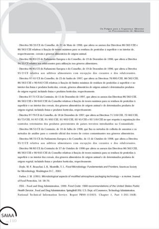 pág.110
- Directiva 96/33/CE do Conselho, de 21 de Maio de 1996, que altera os anexos das Directivas 86/362/CEE e
86/363/CEE relativas à fixação de teores máximos para os resíduos de pesticidas à superfície e no interior de,
respectivamente, cereais e géneros alimentícios de origem animal.
- Directiva 96/83/CE do Parlamento Europeu e do Conselho, de 19 de Dezembro de 1996, que altera a Directiva
94/35/CE relativa aos edulcorantes para utilização nos géneros alimentares.
- Directiva 96/85/CE do Parlamento Europeu e do Conselho, de 19 de Dezembro de 1996, que altera a Directiva
95/2/CE relativa aos aditivos alimentares com excepção dos corantes e dos edulcorantes.
- Directiva 97/41/CE do Conselho, de 25 de Junho de 1997, que altera as Directivas 76/895/CEE, 86/362/CEE,
86/363/CEE e 90/642/CEE relativas à fixação de limites máximos de resíduos de pesticidas à superfície e no
interior das frutas e produtos hortícolas, cereais, géneros alimentícios de origem animal e determinados produtos
de origem vegetal, incluindo frutas e produtos hortícolas, respectivamente.
- Directiva 97/71/CE da Comissão, de 15 de Dezembro de 1997, que altera os anexos das Directivas 86/362/CEE,
86/363/CEE e 90/642/CEE do Conselho relativas à fixação de teores máximos para os resíduos de pesticidas à
superfície e no interior dos cereais, dos géneros alimentícios de origem animal e de determinados produtos de
origem vegetal, incluindo frutas e produtos hortícolas, respectivamente.
- Directiva 97/79/CE do Conselho, de 18 de Dezembro de 1997, que altera as Directivas 71/118/CEE, 72/462/CEE,
85/73/CEE, 91/67/CEE, 91/492/CEE, 91/493/CEE, 92/45/CEE e 92/118/CEE no que respeita à organização dos
controlos veterinários dos produtos provenientes de países terceiros introduzidos na Comunidade.
- Directiva 98/53/CE da Comissão, de 16 de Julho de 1998, que fixa os métodos de colheita de amostras e os
métodos de análise para o controlo oficial dos teores de certos contaminantes nos géneros alimentícios.
- Directiva 98/72/CE do Parlamento Europeu e do Conselho, de 15 de Outubro de 1998, que altera a Directiva
95/2/CE relativa aos aditivos alimentares com excepção dos corantes e dos edulcorantes.
- Directiva 98/82/CE da Comissão de 27 de Outubro de 1998 que altera os anexos das Directivas 86/362/CEE,
86/363/CEE e 90/642/CEE do Conselho relativas à fixação de teores máximos para os resíduos de pesticidas à
superfície e no interior dos cereais, dos géneros alimentícios de origem animal e de determinados produtos de
origem vegetal, incluindo frutas e produtos hortícolas, respectivamente.
- Doyle, M. P., Beauchat, L. R., Montville, T. J., Food Microbiology: Fundamentals and Frontiers, American Society
for Microbiology, Washington D.C., 2001.
- Farber, J. M. (1991). Microbiological aspects of modified atmosphere packaging technology – a review. Journal
of Food Protection, 54: 58-70.
- FDA – Food and Drug Administration, 1999. Food Code: 1999 recommendations of the United States Public
Health Service , Food and Drug Administration. Springfield (VA): U.S. Dept. of Commerce, Technology Administration,
National Technical Information Service. Report PB99-115925. Chapter 1, Part 1-201.10(B).
Os Perigos para a Segurança Alimentar
no Processamento de Alimentos
 
