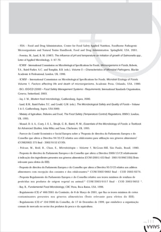pág.111
- FDA – Food and Drug Administration, Center for Food Safety Applied Nutrition, Foodborne Pathogenic
Microorganisms and Natural Toxins Handbook, Food and Drug Administration. Springfield, USA, 2001.
- Ferreira, M., Lund, B. M. (1987). The influence of pH and temperature on initiation of growth of Salmonella spp.,
Letter of Applied Microbiology, 5: 67-70.
- ICMSF - International Commission on Microbiological Specifications for Foods, Microorganisms in Foods, Roberts,
T.A., Baird-Parker, A.C. and Tompkin, R.B. (eds.), Volume 5 – Characteristics of Microbial Pathogens, Blackie
Academic & Professional, London, UK, 1996.
- ICMSF – International Commission on Microbiological Specifications for Foods, Microbial Ecology of Foods.
Volume 1, Factors affecting life and death of microorganisms, Academic Press, Orlando, USA, 1980.
- ISO, ISO/CD 22000 – Food Safety Management Systems - Requirements, International Standards Organisation,
Geneva, Switzerland, 2003.
- Jay, J. M., Modern food microbiology, Gaithersburg, Aspen, 2000.
- Lund, B.M., Baird-Parker, T.C. and Gould, G.W. (eds.), The Microbiological Safety and Quality of Foods – Volume
1 & 2, Gaithersburg, Aspen, USA 2000.
- Ministry of Agriculture, Fisheries and Food, The Food Safety (Temperature Control) Regulations. HMSO, London,
UK, 1995.
- Mossel, D. A. A., Corry, J. E. L., Struijk, C. B., Baird, R. M., Essentials of the Microbiology of Foods: a Textbook
for Advanced Studies, John Wiley and Sons, Chichester, UK, 1995.
- Parecer do Comité Económico e Social Europeu sobre a "Proposta de directiva do Parlamento Europeu e do
Conselho que altera a Directiva 94/35/CE relativa aos edulcorantes para utilização nos géneros alimentares"
(COM(2002) 375 final - 2002/0152 (COD).
- Pelczar, M., Reid, R., Chan, E., Microbiologia – Volume 1, McGraw-Hill, São Paulo, Brasil, 1980.
- Proposta de directiva do Parlamento Europeu e do Conselho que altera a Directiva 2000/13/CE relativamente
à indicação dos ingredientes presentes nos géneros alimentícios [COM (2001) 433 final - 2001/0199(COD)] (Texto
relevante para efeitos do EEE).
- Proposta de directiva do Parlamento Europeu e do Conselho que altera a Directiva 95/2/CE relativa aos aditivos
alimentares com excepção dos corantes e dos edulcorantes/* COM/2002/0662 final - COD 2002/0274.
- Proposta Regulamento do Parlamento Europeu e do Conselho relativo aos teores máximos de resíduos de
pesticidas nos produtos de origem vegetal ou animal/* COM/2003/0117 final - COD 2003/0052 *.
- Ray, B., Fundamental Food Microbiology, CRC Press, Boca Raton, USA, 1996.
- Regulamento (CE) nº 466/2001 da Comissão, de 8 de Março de 2001, que fixa os teores máximos de certos
contaminantes presentes nos géneros alimentícios (Texto relevante para efeitos do EEE).
- Regulamento (CE) nº 104/2000 do Conselho, de 17 de Dezembro de 1999, que estabelece a organização
comum de mercado no sector dos produtos da pesca e da aquicultura.
 