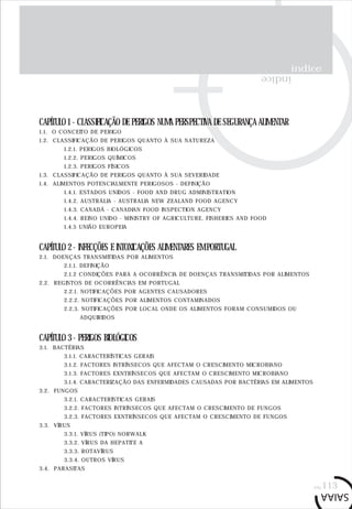 índice
índice
CAPÍTULO 1 - CLASSIFICAÇÃO DE PERIGOS NUMA PERSPECTIVA DE SEGURANÇA ALIMENTAR
1.1. O CONCEITO DE PERIGO
1.2. CLASSIFICAÇÃO DE PERIGOS QUANTO À SUA NATUREZA
1.2.1. PERIGOS BIOLÓGICOS
1.2.2. PERIGOS QUÍMICOS
1.2.3. PERIGOS FÍSICOS
1.3. CLASSIFICAÇÃO DE PERIGOS QUANTO À SUA SEVERIDADE
1.4. ALIMENTOS POTENCIALMENTE PERIGOSOS - DEFINIÇÃO
1.4.1. ESTADOS UNIDOS - FOOD AND DRUG ADMINISTRATION
1.4.2. AUSTRÁLIA - AUSTRALIA NEW ZEALAND FOOD AGENCY
1.4.3. CANADÁ - CANADIAN FOOD INSPECTION AGENCY
1.4.4. REINO UNIDO - MINISTRY OF AGRICULTURE, FISHERIES AND FOOD
1.4.5 UNIÃO EUROPEIA
CAPÍTULO 2 - INFECÇÕES E INTOXICAÇÕES ALIMENTARES EM PORTUGAL
2.1. DOENÇAS TRANSMITIDAS POR ALIMENTOS
2.1.1. DEFINIÇÃO
2.1.2 CONDIÇÕES PARA A OCORRÊNCIA DE DOENÇAS TRANSMITIDAS POR ALIMENTOS
2.2. REGISTOS DE OCORRÊNCIAS EM PORTUGAL
2.2.1. NOTIFICAÇÕES POR AGENTES CAUSADORES
2.2.2. NOTIFICAÇÕES POR ALIMENTOS CONTAMINADOS
2.2.3. NOTIFICAÇÕES POR LOCAL ONDE OS ALIMENTOS FORAM CONSUMIDOS OU
ADQUIRIDOS
CAPÍTULO 3 - PERIGOS BIOLÓGICOS
3.1. BACTÉRIAS
3.1.1. CARACTERÍSTICAS GERAIS
3.1.2. FACTORES INTRÍNSECOS QUE AFECTAM O CRESCIMENTO MICROBIANO
3.1.3. FACTORES EXNTRÍNSECOS QUE AFECTAM O CRESCIMENTO MICROBIANO
3.1.4. CARACTERIZAÇÃO DAS ENFERMIDADES CAUSADAS POR BACTÉRIAS EM ALIMENTOS
3.2. FUNGOS
3.2.1. CARACTERÍSTICAS GERAIS
3.2.2. FACTORES INTRÍNSECOS QUE AFECTAM O CRESCIMENTO DE FUNGOS
3.2.3. FACTORES EXNTRÍNSECOS QUE AFECTAM O CRESCIMENTO DE FUNGOS
3.3. VÍRUS
3.3.1. VÍRUS (TIPO) NORWALK
3.3.2. VÍRUS DA HEPATITE A
3.3.3. ROTAVÍRUS
3.3.4. OUTROS VÍRUS
3.4. PARASITAS
pág.113
 