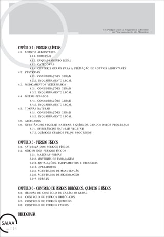 pág.114
CAPÍTULO 4 - PERIGOS QUÍMICOS
4.1. ADITIVOS ALIMENTARES
4.1.1. DEFINIÇÃO
4.1.2. ENQUADRAMENTO LEGAL
4.1.3. CATEGORIAS
4.1.4. CRITÉRIOS GERAIS PARA A UTILIZAÇÃO DE ADITIVOS ALIMENTARES
4.2. PESTICIDAS
4.2.1. CONSIDERAÇÕES GERAIS
4.2.2. ENQUADRAMENTO LEGAL
4.3. MEDICAMENTOS VETERINÁRIOS
4.3.1. CONSIDERAÇÕES GERAIS
4.3.2. ENQUADRAMENTO LEGAL
4.4. METAIS PESADOS
4.4.1. CONSIDERAÇÕES GERAIS
4.4.2. ENQUADRAMENTO LEGAL
4.5. TOXINAS NATURAIS
4.5.1. CONSIDERAÇÕES GERAIS
4.5.2. ENQUADRAMENTO LEGAL
4.6. ALERGENOS
4.6. SUBSTÂNCIAS VEGETAIS NATURAIS E QUÍMICOS CRIADOS PELOS PROCESSOS
4.7.1. SUBSTÂNCIAS NATURAIS VEGETAIS
4.7.2. QUÍMICOS CRIADOS PELOS PROCESSOS
CAPÍTULO 5 - PERIGOS FÍSICOS
5.1. NATUREZA DOS PERIGOS FÍSICOS
5.2. ORIGEM DOS PERÍGOS FÍSICOS
5.2.1. MATÉRIAS-PRIMAS
5.2.2. MATERIAIS DE EMBALAGEM
5.2.3. INSTALAÇÕES, EQUIPAMENTOS E UTENSÍLIOS
5.2.4. OPERADORES
5.2.5. ACTIVIDADES DE MANUTENÇÃO
5.2.6. ACTIVIDADES DE HIGIENIZAÇÃO
5.2.7. PRAGAS
CAPÍTULO 6 - CONTROLO DE PERIGOS BIOLÓGICOS, QUÍMICOS E FÍSICOS
6.1. MEDIDAS DE CONTROLO DE CARÁCTER GERAL
6.2. CONTROLO DE PERIGOS BIOLÓGICOS
6.3. CONTROLO DE PERIGOS QUÍMICOS
6.2. CONTROLO DE PERIGOS FÍSICOS
BIBLIOGRAFIA
Os Perigos para a Segurança Alimentar
no Processamento de Alimentos
 