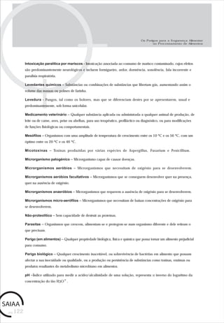 pág.122
Os Perigos para a Segurança Alimentar
no Processamento de Alimentos
Intoxicação paralítica por mariscos - Intoxicação associada ao consumo de marisco contaminado, cujos efeitos
são predominantemente neurológicos e incluem formigueiro, ardor, dormência, sonolência, fala incoerente e
paralisia respiratória.
Levedantes químicos – Substâncias ou combinações de substâncias que libertam gás, aumentando assim o
volume das massas ou polmes de farinha.
Levedura - Fungos, tal como os bolores, mas que se diferenciam destes por se apresentarem, usual e
predominantemente, sob forma unicelular.
Medicamento veterinário – Qualquer substância aplicada ou administrada a qualquer animal de produção, de
leite ou de carne, aves, peixe ou abelhas, para uso terapêutico, profiláctico ou diagnóstico, ou para modificações
de funções fisiológicas ou comportamentais.
Mesófilos – Organismos com uma amplitude de temperatura de crescimento entre os 10 ºC e os 56 ºC, com um
óptimo entre os 20 ºC e os 46 ºC.
Micotoxinas – Toxinas produzidas por várias espécies de Aspergillus, Fusarium e Penicillium.
Microrganismo patogénico – Microrganismo capaz de causar doenças.
Microrganismos aeróbios – Microrganismos que necessitam de oxigénio para se desenvolverem.
Microrganismos aeróbios facultativos – Microrganismos que se conseguem desenvolver quer na presença,
quer na ausência de oxigénio.
Microrganismos anaeróbios – Microrganismos que requerem a ausência de oxigénio para se desenvolverem.
Microrganismos micro-aerófilos – Microrganismos que necessitam de baixas concentrações de oxigénio para
se desenvolverem.
Não-proteolítico – Sem capacidade de destruir as proteínas.
Parasitas – Organismos que crescem, alimentam-se e protegem-se num organismo diferente e dele retiram o
que precisam.
Perigo (em alimentos) – Qualquer propriedade biológica, física e química que possa tornar um alimento prejudicial
para consumo.
Perigo biológico – Qualquer crescimento inaceitável, ou sobrevivência de bactérias em alimento que possam
afectar a sua inocuidade ou qualidade, ou a produção ou persistência de substâncias como toxinas, enzimas ou
produtos resultantes do metabolismo microbiano em alimentos.
pH –Índice utilizado para medir a acidez/alcalinidade de uma solução, representa o inverso do logaritmo da
concentração do ião H3O+.
 
