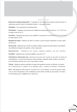 pág.123
Potencial de oxidação-redução (Eh) – A capacidade de certos substractos de ganhar ou perder electrões. O
elemento que perde um electrão é denominado oxidado, e o que ganha, reduzido.
Proteolítico – Com capacidade para destruir proteínas.
Psicotróficos – Organismos que possuem uma amplitude de temperatura de crescimento de -5 ºC a 40 ºC com
um óptimo acima dos 20 ºC.
Psicrófilos – Organismos que possuem uma amplitude de temperatura de crescimento de -8 ºC a 25 ºC com
um óptimo inferior a 20 ºC.
Regulador de acidez – Substância que altera ou controla a acidez dos géneros alimentícios e/ou lhes confere
um sabor acre.
Sais de fusão – Substâncias que convertem as proteínas contidas no queijo numa forma dispersa, daí resultando
uma distribuição homogénea das gorduras e outros componentes.
Sequestrantes – Substâncias que formam complexos químicos com iões metálicos.
Termófilos – Organismos que se preferem multiplicar acima dos 45 ºC.
Tetrodotoxina (intoxicação por) –Intoxicação provocada pelo consumo de pescados da ordem dos
tetraodontiformes, é uma das mais violentas por espécies marinhas. As gônadas, fígado, intestinos e pele podem
conter tetrodotoxina suficiente para causar a morte rápida e violenta.
Toxinas – Substâncias químicas produzidas por alguns microrganismos presentes nos alimentos, susceptíveis
de se desenvolverem no alimento ou no organismo após o consumo de alimentos contaminados.
Vírus – Microrganismos muito pequenos, com menos de 0,1 µm de diâmetro. Os vírus não possuem células,
como os outros microrganismos, sendo constituídos por ácido nucléico revestido por uma proteína. Necessitam
de um hospedeiro para se multiplicarem nas células vivas.
 