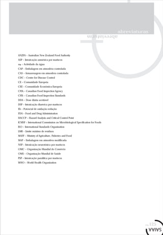 abreviaturas
pág.125
ANZFA – Australian New Zealand Food Authority
ASP – Intoxicação amnésica por mariscos
aw – Actividade da água
CAP – Embalagem em atmosfera controlada
CAS – Armazenagem em atmosfera controlada
CDC – Centre for Disease Control
CE – Comunidade Europeia
CEE – Comunidade Económica Europeia
CFIA – Canadian Food Inspection Agency
CFIS – Canadian Food Inspection Standards
DDA – Dose diária aceitável
DSP – Intoxicação diarreica por mariscos
Eh – Potencial de oxidação-redução
FDA – Food and Drug Administration
HACCP – Hazard Analysis and Critical Control Point
ICMSF – International Commission on Microbiological Specification for Foods
ISO – International Standards Organisation
LMR – Limite máximo de resíduos
MAFF – Ministry of Agriculture, Fisheries and Food
MAP – Embalagem em atmosfera modificada
NSP – Intoxicação neurotóxica por mariscos
OMC – Organização Mundial do Comércio
OMS – Organização Mundial de Saúde
PSP – Intoxicação paralítica por mariscos
WHO – World Health Organization
abreviaturas
 