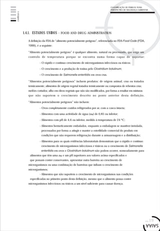 pág.19
1.4.1. ESTADOS UNIDOS - FOOD AND DRUG ADMINISTRATION
A definição da FDA de “alimento potencialmente perigoso”, referenciada no FDA Food Code (FDA,
1999), é a seguinte:
“Alimento potencialmente perigoso” é qualquer alimento, natural ou processado, que exige um
controlo de temperatura porque se encontra numa forma capaz de suportar:
- O rápido e contínuo crescimento de microrganismos infecciosos ou tóxicos;
- O crescimento e a produção de toxina pelo Clostridium botulinum;
- O crescimento de Salmonella enteritidis em ovos crus.
“Alimentos potencialmente perigosos” incluem produtos: de origem animal, crus ou tratados
termicamente; alimentos de origem vegetal tratados termicamente ou compostos de rebentos crus;
melões cortados; alho em óleos vegetais que não são modificados, por forma a resultar em misturas
que não suportem o crescimento descrito no ponto anterior desta definição.
“Alimentos potencialmente perigosos” não incluem:
- Ovos completamente cozidos refrigerados por ar, com a casca intacta;
- Alimentos com uma actividade de água (aw) de 0,85 ou inferior;
- Alimentos com pH de 4,6 ou inferior, medido à temperatura de 24 ºC;
- Alimentos hermeticamente embalados, enquanto a embalagem se mantiver inviolada,
processados por forma a atingir e manter a esterilidade comercial do produto em
condições que não requerem refrigeração durante a armazenagem e a distribuição;
- Alimentos para os quais evidências laboratoriais demonstram que o rápido e contínuo
crescimento de microrganismos infecciosos e tóxicos ou o crescimento de Salmonella
enteritidis em ovos e Clostridium botulinum não podem ocorrer, nomeadamente para
alimentos que têm uma aw e um pH superiores aos valores acima especificados e
que possam conter conservantes, apresentar outra barreira ao crescimento de
microrganismos ou uma combinação de barreiras que inibam o crescimento de
microrganismos;
- Alimentos que não suportem o crescimento de microrganismos nas condições
especificadas no primeiro ponto desta definição, mesmo que o alimento possa conter
microrganismos infecciosos ou tóxicos a um nível suficiente para causar doença.
CAPÍTULO1
CLASSIFICAÇÃO DE PERIGOS NUMA
PERSPECTIVA DE SEGURANÇA ALIMENTAR
 