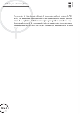 Manual4
pág.22
Na perspectiva da União Europeia a definição de alimentos potencialmente perigosos do FDA
Food Code pode também conduzir a considerar como alimentos seguros, alimentos que tendo
valores de aw e pH abaixo dos limites máximos sejam seguros quando na realidade não o são.
Como exemplo, o controlo de temperatura não é suficiente para prevenir a ocorrência de surtos
causados pela Escherichia coli O157:H7 ou pela Salmonella spp. em sumos com um pH inferior
a 4,6.
Os Perigos para a Segurança Alimentar
no Processamento de Alimentos
 