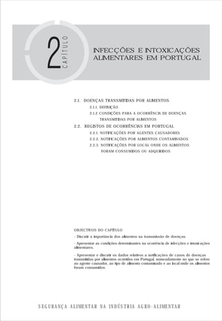 S E G U R A N Ç A A L I M E N T A R N A I N D Ú S T R I A A G R O - A L I M E N T A R
2.1. DOENÇAS TRANSMITIDAS POR ALIMENTOS
2.1.1. DEFINIÇÃO
2.1.2 CONDIÇÕES PARA A OCORRÊNCIA DE DOENÇAS
TRANSMITIDAS POR ALIMENTOS
2.2. REGISTOS DE OCORRÊNCIAS EM PORTUGAL
2.2.1. NOTIFICAÇÕES POR AGENTES CAUSADORES
2.2.2. NOTIFICAÇÕES POR ALIMENTOS CONTAMINADOS
2.2.3. NOTIFICAÇÕES POR LOCAL ONDE OS ALIMENTOS
FORAM CONSUMIDOS OU ADQUIRIDOS
OBJECTIVOS DO CAPÍTULO
INFECÇÕES E INTOXICAÇÕES
ALIMENTARES EM PORTUGAL
- Discutir a importância dos alimentos na transmissão de doenças.
- Apresentar as condições determinantes na ocorrência de infecções e intoxicações
alimentares.
- Apresentar e discutir os dados relativos a notificações de casos de doenças
transmitidas por alimentos ocorridos em Portugal, nomeadamente no que se refere
ao agente causador, ao tipo de alimento contaminado e ao local onde os alimentos
foram consumidos.
 