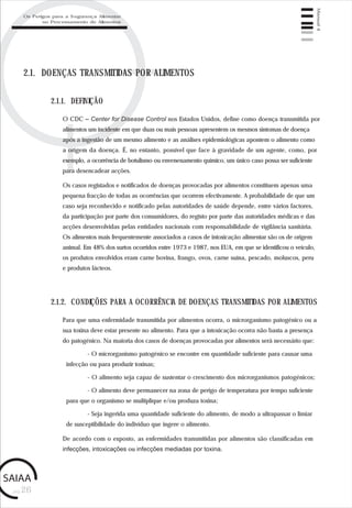 pág.26
Manual4
2.1. DOENÇAS TRANSMITIDAS POR ALIMENTOS
O CDC – Center for Disease Control nos Estados Unidos, define como doença transmitida por
alimentos um incidente em que duas ou mais pessoas apresentem os mesmos sintomas de doença
após a ingestão de um mesmo alimento e as análises epidemiológicas apontem o alimento como
a origem da doença. É, no entanto, possível que face à gravidade de um agente, como, por
exemplo, a ocorrência de botulismo ou envenenamento químico, um único caso possa ser suficiente
para desencadear acções.
Os casos registados e notificados de doenças provocadas por alimentos constituem apenas uma
pequena fracção de todas as ocorrências que ocorrem efectivamente. A probabilidade de que um
caso seja reconhecido e notificado pelas autoridades de saúde depende, entre vários factores,
da participação por parte dos consumidores, do registo por parte das autoridades médicas e das
acções desenvolvidas pelas entidades nacionais com responsabilidade de vigilância sanitária.
Os alimentos mais frequentemente associados a casos de intoxicação alimentar são os de origem
animal. Em 48% dos surtos ocorridos entre 1973 e 1987, nos EUA, em que se identificou o veículo,
os produtos envolvidos eram carne bovina, frango, ovos, carne suína, pescado, moluscos, peru
e produtos lácteos.
2.1.1. DEFINIÇÃO
Para que uma enfermidade transmitida por alimentos ocorra, o microrganismo patogénico ou a
sua toxina deve estar presente no alimento. Para que a intoxicação ocorra não basta a presença
do patogénico. Na maioria dos casos de doenças provocadas por alimentos será necessário que:
- O microrganismo patogénico se encontre em quantidade suficiente para causar uma
infecção ou para produzir toxinas;
- O alimento seja capaz de sustentar o crescimento dos microrganismos patogénicos;
- O alimento deve permanecer na zona de perigo de temperatura por tempo suficiente
para que o organismo se multiplique e/ou produza toxina;
- Seja ingerida uma quantidade suficiente do alimento, de modo a ultrapassar o limiar
de susceptibilidade do indivíduo que ingere o alimento.
De acordo com o exposto, as enfermidades transmitidas por alimentos são classificadas em
infecções, intoxicações ou infecções mediadas por toxina.
2.1.2. CONDIÇÕES PARA A OCORRÊNCIA DE DOENÇAS TRANSMITIDAS POR ALIMENTOS
Os Perigos para a Segurança Alimentar
no Processamento de Alimentos
 