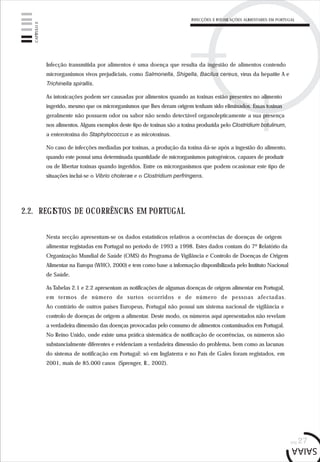 INFECÇÕES E INTOXICAÇÕES ALIMENTARES EM PORTUGAL
pág.27
Infecção transmitida por alimentos é uma doença que resulta da ingestão de alimentos contendo
microrganismos vivos prejudiciais, como Salmonella, Shigella, Bacilus cereus, vírus da hepatite A e
Trichinella spirallis.
As intoxicações podem ser causadas por alimentos quando as toxinas estão presentes no alimento
ingerido, mesmo que os microrganismos que lhes deram origem tenham sido eliminados. Essas toxinas
geralmente não possuem odor ou sabor não sendo detectável organolepticamente a sua presença
nos alimentos. Alguns exemplos deste tipo de toxinas são a toxina produzida pelo Clostridium botulinum,
a enterotoxina do Staphylococcus e as micotoxinas.
No caso de infecções mediadas por toxinas, a produção da toxina dá-se após a ingestão do alimento,
quando este possui uma determinada quantidade de microrganismos patogénicos, capazes de produzir
ou de libertar toxinas quando ingeridos. Entre os microrganismos que podem ocasionar este tipo de
situações inclui-se o Vibrio cholerae e o Clostridium perfringens.
2.2. REGISTOS DE OCORRÊNCIAS EM PORTUGAL
Nesta secção apresentam-se os dados estatísticos relativos a ocorrências de doenças de origem
alimentar registadas em Portugal no período de 1993 a 1998. Estes dados contam do 7º Relatório da
Organização Mundial de Saúde (OMS) do Programa de Vigilância e Controlo de Doenças de Origem
Alimentar na Europa (WHO, 2000) e tem como base a informação disponibilizada pelo Instituto Nacional
de Saúde.
As Tabelas 2.1 e 2.2 apresentam as notificações de algumas doenças de origem alimentar em Portugal,
em termos de número de surtos ocorridos e de número de pessoas afectadas.
Ao contrário de outros países Europeus, Portugal não possui um sistema nacional de vigilância e
controlo de doenças de origem a alimentar. Deste modo, os números aqui apresentados não revelam
a verdadeira dimensão das doenças provocadas pelo consumo de alimentos contaminados em Portugal.
No Reino Unido, onde existe uma prática sistemática de notificação de ocorrências, os números são
substancialmente diferentes e evidenciam a verdadeira dimensão do problema, bem como as lacunas
do sistema de notificação em Portugal: só em Inglaterra e no País de Gales foram registados, em
2001, mais de 85.000 casos (Sprenger, R., 2002).
CAPÍTULO2
 