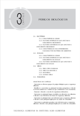 S E G U R A N Ç A A L I M E N T A R N A I N D Ú S T R I A A G R O - A L I M E N T A R
PERIGOS BIOLÓGICOS
3.1. BACTÉRIAS
3.1.1. CARACTERÍSTICAS GERAIS
3.1.2. FACTORES INTRÍNSECOS QUE AFECTAM O
CRESCIMENTO MICROBIANO
3.1.3. FACTORES EXNTRÍNSECOS QUE AFECTAM O
CRESCIMENTO MICROBIANO
3.1.4. CARACTERIZAÇÃO DAS ENFERMIDADES
CAUSADAS POR BACTÉRIAS EM ALIMENTOS
3.2. FUNGOS
3.2.1. CARACTERÍSTICAS GERAIS
3.2.2. FACTORES INTRÍNSECOS QUE AFECTAM O
CRESCIMENTO DE FUNGOS
3.2.3. FACTORES EXNTRÍNSECOS QUE AFECTAM O
CRESCIMENTO DE FUNGOS
3.3. VÍRUS
3.3.1. VÍRUS (TIPO) NORWALK
3.3.2. VÍRUS DA HEPATITE A
3.3.3. ROTAVÍRUS
3.3.4. OUTROS VÍRUS
3.4. PARASITAS
OBJECTIVOS DO CAPÍTULO
- Apresentar os diversos grupos de perigos biológicos para a segurança
alimentar.
- Identificar e caracterizar as principais bactérias patogénicas e discutir
os factores intrínsecos e extrínsecos que condicionam o seu crescimento.
- Enunciar e discutir o conceito de organismos indicadores.
- Apresentar os principais fungos envolvidos em alterações nos alimentos
e discutir a sua relevância em termos de segurança alimentar.
- Apresentar os principais vírus com relevância para a segurança alimentar
e discutir a suas principais implicações na saúde do consumidor.
- Apresentar os principais parasitas com relevância para a segurança
alimentar e discutir a suas principais implicações na saúde do consumidor.
 