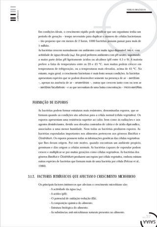 PERIGOS BIOLÓGICOS
pág.37
Em condições ideais, o crescimento rápido pode significar que um organismo tenha um
período de geração – tempo necessário para duplicar o número de células bacterianas
– tão pequeno que em menos de 2 horas, 1000 bactérias possam passar para mais de
1 milhão.
As bactérias crescem normalmente em ambientes com muita água disponível, isto é, com
actividade de água elevada (aw). Em geral preferem ambientes com pH neutro, suportando
a maior parte delas pH ligeiramente ácidos ou alcalinos (pH entre 4,5 e 9). A maioria
prefere a faixa de temperatura entre os 20 e 45 ºC, mas muitas podem crescer em
temperaturas de refrigeração, ou a temperaturas mais elevadas, acima de 45 ºC. No
entanto, regra geral, o crescimento bacteriano é mais lento nessas condições. As bactérias
apresentam espécies que se podem desenvolver somente na presença de ar – aeróbias
–, apenas na ausência de ar – anaeróbias –, outras que crescem tanto com ou sem ar
– aeróbias facultativas – e as que necessitam de uma baixa concentração – micro-aerófilas.
As bactérias podem formar estruturas mais resistentes, denominadas esporos, que se
formam quando as condições são adversas para a célula normal (célula vegetativa). Os
esporos apresentam uma resistência superior ao calor, bem como às radiações e aos
agentes desinfectantes, devido aos elevados conteúdos de cálcio e de ácido dipiconílico,
associados a uma menor humidade. Nem todas as bactérias produzem esporos. As
bactérias esporuladas importantes nos alimentos pertencem aos géneros Bacillus e
Clostridium. Os esporos possuem todas as informações genéticas das células vegetativas
que lhes deram origem. Por este motivo, quando encontram um ambiente propício,
germinam e dão origem a células normais. As bactérias capazes de esporular podem
crescer e multiplicar-se por muitas gerações como células vegetativas. As bactérias dos
géneros Bacillus e Clostridium produzem um esporo por célula vegetativa, embora existam
outras espécies de bactérias que formam mais de uma bactéria por célula (Pelczar et al.,
1980).
FORMAÇÃO DE ESPOROS
Os principais factores intrínsecos que afectam o crescimento microbiano são:
- A actividade da água (aw);
- A acidez (pH);
- O potencial de oxidação-redução (Eh);
- A composição química do alimento;
- Estrutura biológica do alimento;
- As substâncias anti-microbianas naturais presentes no alimento.
3.1.2. FACTORES INTRÍNSECOS QUE AFECTAM O CRESCIMENTO MICROBIANO
CAPÍTULO3
 