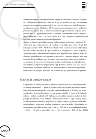 pág.44
Manual4
Embora em condições laboratoriais existam registos do Clostridium botulinum (Smelt et.
al., 1982) produzir a toxina em condições de pH 4,2, considera-se que, em condições
normais, os microrganismos patogénicos não crescem, ou crescem muito lentamente,
em alimentos com um pH inferior a 4,6. A maioria dos microrganismos cresce melhor em
pH neutro ou próximo dele, os alimentos considerados potencialmente perigosos têm o
pH entre 4,6 e 7,0. A partir desse conceito, os alimentos foram divididos em duas categorias:
pouco ácidos (4,6 < pH < 7,0) e ácidos (pH < 4,5). Estas categorias foram estabelecidas
com base no crescimento do Clostridium botulinum.
Quanto às formas esporaladas, embora também existam registos de crescimento de
Salmonella spp. em laboratórios sob condições controladas para valores de pH 4,05
(Chung e Goepfert, 1970) e 3,8 (Ferreira e Lund, 1987), considera-se como válido utilizar
um valor mínimo de pH de 4,2 para controlar os patogénicos na forma vegetativa.
No entanto, deverá ser tomada em consideração a possibilidade de alteração de pH do
alimento, nomeadamente o seu aumento, o que poderá conduzir o alimento para uma
gama de pH na qual passe a ser já possível o crescimento de alguns microrganismos.
À semelhança de outros factores intrínsecos, quando se estiver na presença de alimentos
com múltiplos componentes (ingredientes), o pH deverá ser medido para cada um dos
componentes do alimento e também nas interfaces entre os diferentes componentes,
bem como em qualquer potencial micro-ambiente que possa existir no produto.
POTENCIAL DE OXIDAÇÃO-REDUÇÃO
Os processos de oxidação e redução estão relacionados com troca de electrões entre
as substâncias químicas. O potencial de óxido-redução (Eh) pode ser definido como a
capacidade de certos substratos em ganhar ou perder electrões. O elemento que perde
um electrão é denominado oxidado, e o que ganha, reduzido. O potencial de oxidação-
redução é medido em milivolts (mV). Dado que o potencial de oxidação-redução é afectado
pelo pH do substrato, a sua medição é normalmente efectuada a pH 7,0 (Jay, 2000).
Os microrganismos, em relação ao potencial de oxidação-redução, podem ser classificados
como aeróbios, anaeróbios, aeróbios facultativos e micro-aerófilos. Normalmente os
microrganismos aeróbios crescem entre + 500 e + 300 mV, os aeróbios facultativos entre
+ 300 e – 100 mV, os anaeróbios entre + 100 e menos de – 250 mV (Ray, 1996).
Os Perigos para a Segurança Alimentar
no Processamento de Alimentos
 