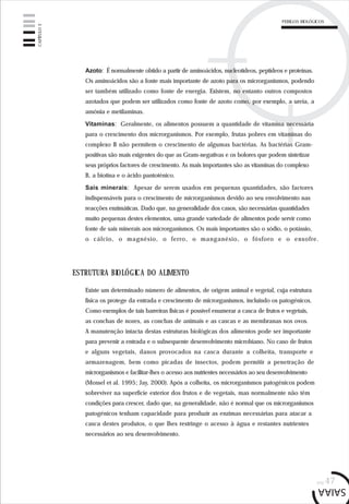 pág.47
Azoto: É normalmente obtido a partir de aminoácidos, nucleotídeos, peptídeos e proteínas.
Os aminoácidos são a fonte mais importante de azoto para os microrganismos, podendo
ser também utilizado como fonte de energia. Existem, no entanto outros compostos
azotados que podem ser utilizados como fonte de azoto como, por exemplo, a ureia, a
amónia e metilaminas.
Vitaminas: Geralmente, os alimentos possuem a quantidade de vitamina necessária
para o crescimento dos microrganismos. Por exemplo, frutas pobres em vitaminas do
complexo B não permitem o crescimento de algumas bactérias. As bactérias Gram-
positivas são mais exigentes do que as Gram-negativas e os bolores que podem sintetizar
seus próprios factores de crescimento. As mais importantes são as vitaminas do complexo
B, a biotina e o ácido pantoténico.
Sais minerais: Apesar de serem usados em pequenas quantidades, são factores
indispensáveis para o crescimento de microrganismos devido ao seu envolvimento nas
reacções enzimáticas. Dado que, na generalidade dos casos, são necessárias quantidades
muito pequenas destes elementos, uma grande variedade de alimentos pode servir como
fonte de sais minerais aos microrganismos. Os mais importantes são o sódio, o potássio,
o cálcio, o magnésio, o ferro, o manganésio, o fósforo e o enxofre.
ESTRUTURA BIOLÓGICA DO ALIMENTO
Existe um determinado número de alimentos, de origem animal e vegetal, cuja estrutura
física os protege da entrada e crescimento de microrganismos, incluindo os patogénicos.
Como exemplos de tais barreiras físicas é possível enumerar a casca de frutos e vegetais,
as conchas de nozes, as conchas de animais e as cascas e as membranas nos ovos.
A manutenção intacta destas estruturas biológicas dos alimentos pode ser importante
para prevenir a entrada e o subsequente desenvolvimento microbiano. No caso de frutos
e alguns vegetais, danos provocados na casca durante a colheita, transporte e
armazenagem, bem como picadas de insectos, podem permitir a penetração de
microrganismos e facilitar-lhes o acesso aos nutrientes necessários ao seu desenvolvimento
(Mossel et al. 1995; Jay, 2000). Após a colheita, os microrganismos patogénicos podem
sobreviver na superfície exterior dos frutos e de vegetais, mas normalmente não têm
condições para crescer, dado que, na generalidade, não é normal que os microrganismos
patogénicos tenham capacidade para produzir as enzimas necessárias para atacar a
casca destes produtos, o que lhes restringe o acesso à água e restantes nutrientes
necessários ao seu desenvolvimento.
CAPÍTULO3
PERIGOS BIOLÓGICOS
 