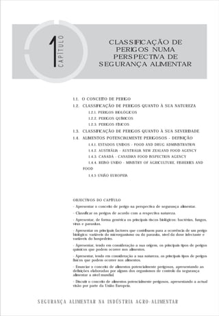 S E G U R A N Ç A A L I M E N T A R N A I N D Ú S T R I A A G R O - A L I M E N T A R
1.1. O CONCEITO DE PERIGO
1.2. CLASSIFICAÇÃO DE PERIGOS QUANTO À SUA NATUREZA
1.2.1. PERIGOS BIOLÓGICOS
1.2.2. PERIGOS QUÍMICOS
1.2.3. PERIGOS FÍSICOS
1.3. CLASSIFICAÇÃO DE PERIGOS QUANTO À SUA SEVERIDADE
1.4. ALIMENTOS POTENCIALMENTE PERIGOSOS - DEFINIÇÃO
1.4.1. ESTADOS UNIDOS - FOOD AND DRUG ADMINISTRATION
1.4.2. AUSTRÁLIA - AUSTRALIA NEW ZEALAND FOOD AGENCY
1.4.3. CANADÁ - CANADIAN FOOD INSPECTION AGENCY
1.4.4. REINO UNIDO - MINISTRY OF AGRICULTURE, FISHERIES AND
FOOD
1.4.5 UNIÃO EUROPEIA
OBJECTIVOS DO CAPÍTULO
CLASSIFICAÇÃO DE
PERIGOS NUMA
PERSPECTIVA DE
SEGURANÇA ALIMENTAR
- Apresentar o conceito de perigo na perspectiva de segurança alimentar.
- Classificar os perigos de acordo com a respectiva natureza.
- Apresentar, de forma genérica os principais riscos biológicos: bactérias, fungos,
vírus e parasitas.
- Apresentar os principais factores que contribuem para a ocorrência de um perigo
biológico: variáveis do microrganismo ou do parasita, nível da dose infectante e
variáveis do hospedeiro.
- Apresentar, tendo em consideração a sua origem, os principais tipos de perigos
químicos que podem ocorrer nos alimentos.
- Apresentar, tendo em consideração a sua natureza, os principais tipos de perigos
físicos que podem ocorrer nos alimentos.
- Enunciar o conceito de alimentos potencialmente perigosos, apresentando as
definições elaboradas por alguns dos organismos de controlo da segurança
alimentar a nível mundial.
- Discutir o conceito de alimentos potencialmente perigosos, apresentando a actual
visão por parte da União Europeia.
 