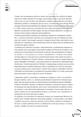 pág.59
Contudo, estes microrganismos podem ser usados como indicadores das condições de higiene
existentes na unidade industrial. Por exemplo, numa instalação onde se processam alimentos
ácidos (como um sumo de fruta), são indicadores de higiene geral insuficiente as leveduras
Geotrichum candidum e Trichosporon spp. Por sua vez, as leveduras do género Picchia (Picchia
anomala e Picchia membranaefaciens) são indicadores de planos de limpeza ineficientes (Davenport,
R., 1996). Convém realçar que as leveduras não são os únicos microrganismos que podem ser
utilizados com indicadores de falta de higiene neste tipo de indústrias alimentares, a presença de
bactérias acéticas também é indicadora destas insuficiências.
As leveduras podem ainda ser utilizadas como indicadores específicos de contaminações cruzadas,
isto é, a presença de leveduras específicas de um determinado ramo de actividade num outro
ramo não é normal. Como exemplo, retomando o exemplo do sumo de fruta, pode referir-se como
indicadores de contaminação externa Kluveromyces lactis (de origem láctea) ou Brettanomyces
anomalus (de origem cervejeira).
A contaminação de alimentos com bolores e fungos filamentosos é particularmente importante no
sector agrícola, não só pelo impacto visual negativo resultante da deterioração do produto, como
também pela eventual produção de micotoxinas no alimento. Estes microrganismos são ubíquos
na natureza e a sua presença em cereais e hortofrutícolas é encarada como natural.
Os bolores típicos de cereais antes do seu amadurecimento incluem várias espécies dos géneros
Alternaria, Cladosporium e Fusarium. Durante o armazenamento, passam a dominar fungos das
espécies Aspergillus e Penicillium e, após longos períodos de armazenamento, Papulospora spp.,
Sordaria spp., Fusarium graminearum e Mucores. O principal perigo associado à presença destes
fungos filamentosos nos produtos alimentares reside na contaminação do cereal com micotoxinas,
com graves prejuízos para a saúde humana e animal. Várias espécies de Aspergillus, Fusarium
e Penicillium são referenciadas com produtoras de micotoxinas (Tabela 3.11), sendo a maior parte
destas termicamente estáveis e difíceis de remover do alimento.
A alimentação animal é essencialmente constituída por oleaginosas, cereais e seus derivados,
forragens ensiladas e outros, i.e., substâncias particularmente susceptíveis de contaminação por
fungos. Entre estes podem encontrar-se espécies produtoras de micotoxinas dos géneros Aspergillus,
Fusarium e Penicillium. Quando, em explorações industriais, os animais são expostos a regimes
de alimentação não muito diversificada, pode ocorrer o desenvolvimento de problemas crónicos,
por exposição a níveis diários baixos ininterruptos de micotoxinas. Convém ainda referir que as
espécies animais não são todas igualmente sensíveis a cada toxina e que, normalmente, os
animais jovens são mais sensíveis que os adultos.
Os problemas com micotoxinas em alimentação humana são completamente diferentes dos
expostos atrás. Os hábitos alimentares variam muito geográfica e economicamente, o que elimina
o problema das doenças crónicas por absorção de doses diárias constantes de micotoxinas. A
este nível, os maiores problemas referem-se à aflatoxina M1 no leite para crianças e, em menor
extensão, à patulina em maçãs ou em sumos desta fruta.
CAPÍTULO3
PERIGOS BIOLÓGICOS
 