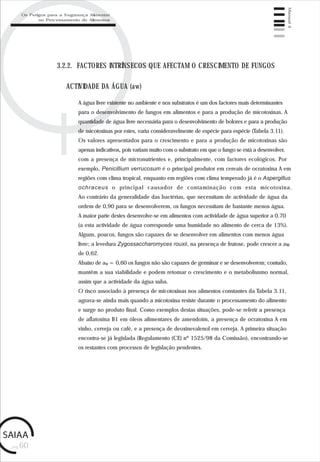 pág.60
Manual4
3.2.2. FACTORES INTRÍNSECOS QUE AFECTAM O CRESCIMENTO DE FUNGOS
A água livre existente no ambiente e nos substratos é um dos factores mais determinantes
para o desenvolvimento de fungos em alimentos e para a produção de micotoxinas. A
quantidade de água livre necessária para o desenvolvimento de bolores e para a produção
de micotoxinas por estes, varia consideravelmente de espécie para espécie (Tabela 3.11).
Os valores apresentados para o crescimento e para a produção de micotoxinas são
apenas indicativos, pois variam muito com o substrato em que o fungo se está a desenvolver,
com a presença de micronutrientes e, principalmente, com factores ecológicos. Por
exemplo, Penicillium verrucosum é o principal produtor em cereais de ocratoxina A em
regiões com clima tropical, enquanto em regiões com clima temperado já é o Aspergillus
ochraceus o principal causador de contaminação com esta micotoxina.
Ao contrário da generalidade das bactérias, que necessitam de actividade de água da
ordem de 0,90 para se desenvolverem, os fungos necessitam de bastante menos água.
A maior parte destes desenvolve-se em alimentos com actividade de água superior a 0,70
(a esta actividade de água corresponde uma humidade no alimento de cerca de 13%).
Alguns, poucos, fungos são capazes de se desenvolver em alimentos com menos água
livre; a levedura Zygossaccharomyces rouxii, na presença de frutose, pode crescer a aw
de 0,62.
Abaixo de aw = 0,60 os fungos não são capazes de germinar e se desenvolverem; contudo,
mantêm a sua viabilidade e podem retomar o crescimento e o metabolisnmo normal,
assim que a actividade da água suba.
O risco associado à presença de micotoxinas nos alimentos constantes da Tabela 3.11,
agrava-se ainda mais quando a micotoxina resiste durante o processamento do alimento
e surge no produto final. Como exemplos destas situações, pode-se referir a presença
de aflatoxina B1 em óleos alimentares de amendoim, a presença de ocratoxina A em
vinho, cerveja ou café, e a presença de deoxinevalenol em cerveja. A primeira situação
encontra-se já legislada (Regulamento (CE) nº 1525/98 da Comissão), encontrando-se
os restantes com processos de legislação pendentes.
ACTIVIDADE DA ÁGUA (aw)
Os Perigos para a Segurança Alimentar
no Processamento de Alimentos
 