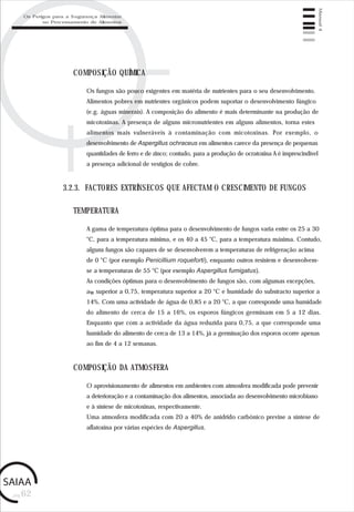 pág.62
Manual4
Os fungos são pouco exigentes em matéria de nutrientes para o seu desenvolvimento.
Alimentos pobres em nutrientes orgânicos podem suportar o desenvolvimento fúngico
(e.g. águas minerais). A composição do alimento é mais determinante na produção de
micotoxinas. A presença de alguns micronutrientes em alguns alimentos, torna estes
alimentos mais vulneráveis à contaminação com micotoxinas. Por exemplo, o
desenvolvimento de Aspergillus ochraceus em alimentos carece da presença de pequenas
quantidades de ferro e de zinco; contudo, para a produção de ocratoxina A é imprescindível
a presença adicional de vestígios de cobre.
COMPOSIÇÃO QUÍMICA
3.2.3. FACTORES EXTRÍNSECOS QUE AFECTAM O CRESCIMENTO DE FUNGOS
A gama de temperatura óptima para o desenvolvimento de fungos varia entre os 25 a 30
°C, para a temperatura mínima, e os 40 a 45 °C, para a temperatura máxima. Contudo,
alguns fungos são capazes de se desenvolverem a temperaturas de refrigeração acima
de 0 °C (por exemplo Penicillium roqueforti), enquanto outros resistem e desenvolvem-
se a temperaturas de 55 °C (por exemplo Aspergillus fumigatus).
As condições óptimas para o desenvolvimento de fungos são, com algumas excepções,
aw superior a 0,75, temperatura superior a 20 °C e humidade do substracto superior a
14%. Com uma actividade de água de 0,85 e a 20 °C, a que corresponde uma humidade
do alimento de cerca de 15 a 16%, os esporos fúngicos germinam em 5 a 12 dias.
Enquanto que com a actividade da água reduzida para 0,75, a que corresponde uma
humidade do alimento de cerca de 13 a 14%, já a germinação dos esporos ocorre apenas
ao fim de 4 a 12 semanas.
TEMPERATURA
O aprovisionamento de alimentos em ambientes com atmosfera modificada pode prevenir
a deterioração e a contaminação dos alimentos, associada ao desenvolvimento microbiano
e à síntese de micotoxinas, respectivamente.
Uma atmosfera modificada com 20 a 40% de anidrido carbónico previne a síntese de
aflatoxina por várias espécies de Aspergillus.
COMPOSIÇÃO DA ATMOSFERA
Os Perigos para a Segurança Alimentar
no Processamento de Alimentos
 