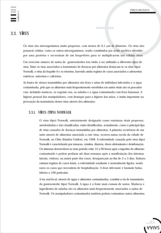 pág.63
3.3. VÍRUS
Os vírus são microrganismos muito pequenos, com menos de 0,1 µm de diâmetro. Os vírus não
possuem células, como os outros microrganismos, sendo constituídos por ácido nucléico revestido
por uma proteína e necessitam de um hospedeiro para se multiplicarem nas células vivas.
Um crescente número de surtos de gastroenterites tem vindo a ser atribuído a diferentes tipos de
vírus. Entre os vírus associados à transmissão de doenças por alimentos destacam-se os vírus (tipo)
Norwalk, o vírus da hepatite A e os rotavírus, havendo ainda registos de casos associados a adenovírus
entéricos, astrovírus e calicivírus.
As fontes de viroses transmitidas por alimentos são fezes e urina de indivíduos infectados e a água
contaminada, pelo que os alimentos mais frequentemente envolvidos em surtos virais são os pescados
crus, incluindo mariscos, os vegetais crus, as saladas e a água contaminada com fezes humanas. A
higiene pessoal dos manipuladores, com destaque para a higiene das mãos, é muito importante na
prevenção da transmissão destes vírus através dos alimentos.
3.3.1. VÍRUS (TIPO) NORWALK
O vírus (tipo) Norwalk, anteriormente designado como estruturas virais pequenas,
arredondadas e não classificadas, estão identificadas, actualmente, como o principal tipo
de vírus causador de doenças transmitidas por alimentos. A primeira ocorrência de um
surto através de alimentos associada a este vírus, ocorreu numa escola da cidade de
Norwalk, no Ohio (Estados Unidos), em 1968. A enfermidade causada pelo vírus (tipo)
Norwalk é caracterizada por náuseas, vómitos, diarreia, dores abdominais e desidratação.
Os sintomas desenvolvem-se num período entre 12 a 60 horas após a ingestão do alimento
contaminado e podem perdurar até duas semanas após a manifestação dos sintomas
iniciais, embora, na maior parte dos casos, desapareçam ao fim de 2 a 3 dias. Embora
existam registos de casos fatais, a enfermidade resultante é normalmente ligeira, sendo
raros os casos que necessitem de hospitalização. A dose infectante é bastante baixa,
inferior a 100 partículas.
A via oral-fecal, através de água e alimentos contaminados, constitui a via de transmissão
da gastroenterite (tipo) Norwalk. A água é a fonte mais comum de surtos. Mariscos e
ingredientes de saladas são os alimentos mais frequentemente associados a surtos de
Norwalk. Os manipuladores contaminados também podem contaminar outros alimentos.
CAPÍTULO3
PERIGOS BIOLÓGICOS
 